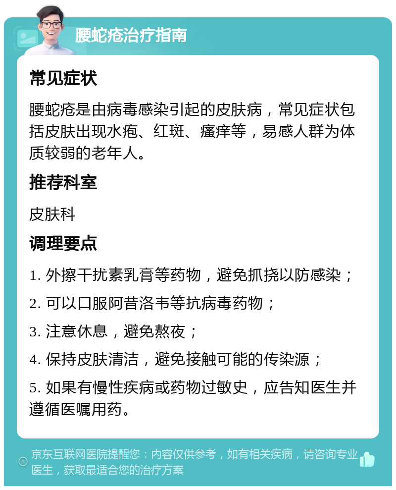 腰蛇疮治疗指南 常见症状 腰蛇疮是由病毒感染引起的皮肤病，常见症状包括皮肤出现水疱、红斑、瘙痒等，易感人群为体质较弱的老年人。 推荐科室 皮肤科 调理要点 1. 外擦干扰素乳膏等药物，避免抓挠以防感染； 2. 可以口服阿昔洛韦等抗病毒药物； 3. 注意休息，避免熬夜； 4. 保持皮肤清洁，避免接触可能的传染源； 5. 如果有慢性疾病或药物过敏史，应告知医生并遵循医嘱用药。