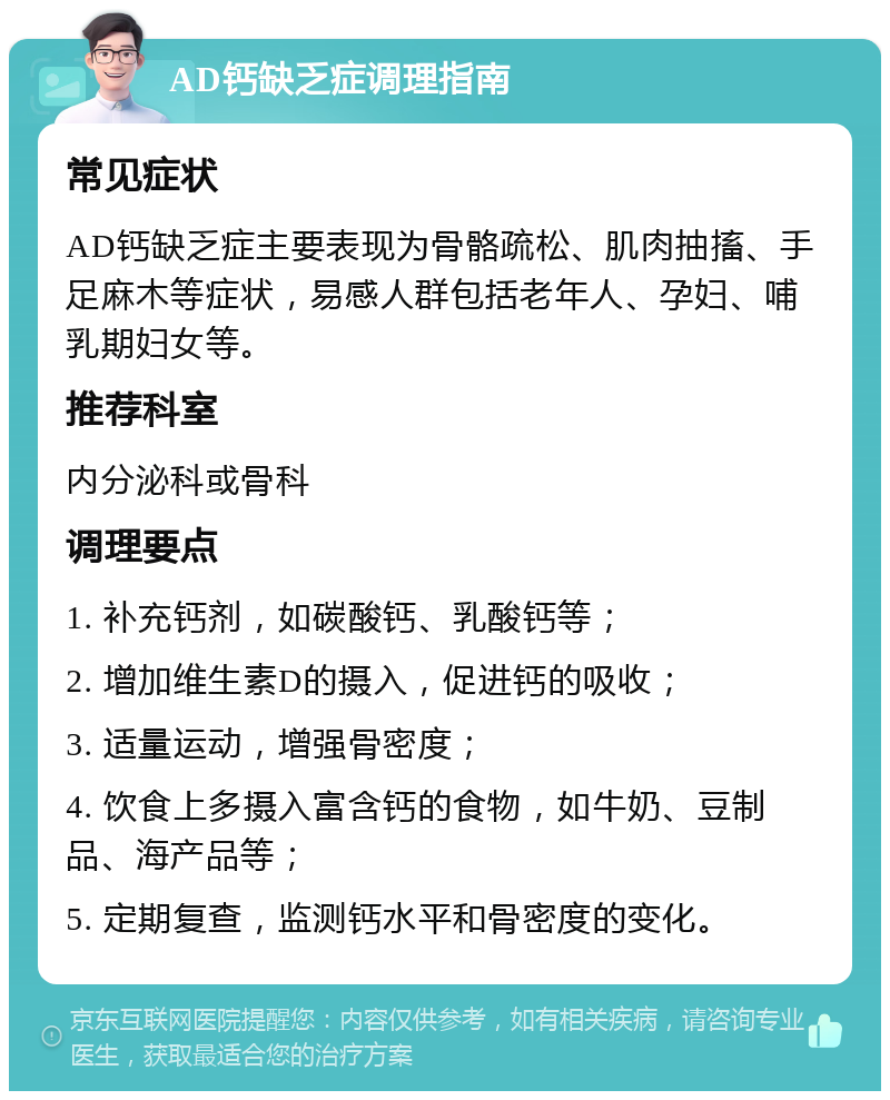 AD钙缺乏症调理指南 常见症状 AD钙缺乏症主要表现为骨骼疏松、肌肉抽搐、手足麻木等症状，易感人群包括老年人、孕妇、哺乳期妇女等。 推荐科室 内分泌科或骨科 调理要点 1. 补充钙剂，如碳酸钙、乳酸钙等； 2. 增加维生素D的摄入，促进钙的吸收； 3. 适量运动，增强骨密度； 4. 饮食上多摄入富含钙的食物，如牛奶、豆制品、海产品等； 5. 定期复查，监测钙水平和骨密度的变化。