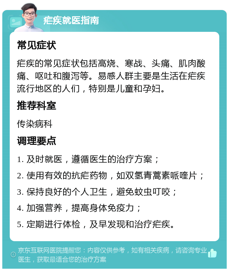 疟疾就医指南 常见症状 疟疾的常见症状包括高烧、寒战、头痛、肌肉酸痛、呕吐和腹泻等。易感人群主要是生活在疟疾流行地区的人们，特别是儿童和孕妇。 推荐科室 传染病科 调理要点 1. 及时就医，遵循医生的治疗方案； 2. 使用有效的抗疟药物，如双氢青蒿素哌喹片； 3. 保持良好的个人卫生，避免蚊虫叮咬； 4. 加强营养，提高身体免疫力； 5. 定期进行体检，及早发现和治疗疟疾。