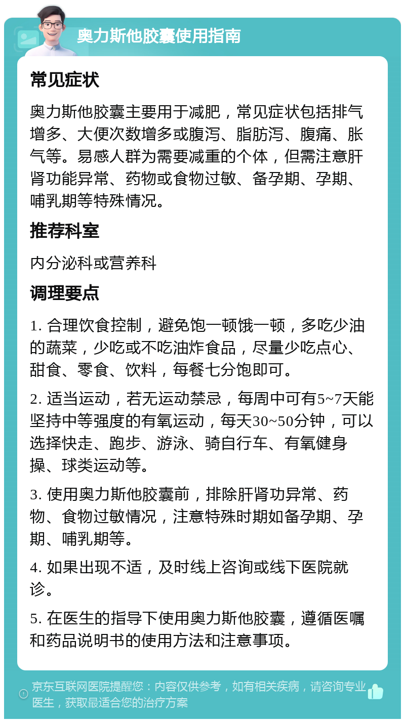 奥力斯他胶囊使用指南 常见症状 奥力斯他胶囊主要用于减肥，常见症状包括排气增多、大便次数增多或腹泻、脂肪泻、腹痛、胀气等。易感人群为需要减重的个体，但需注意肝肾功能异常、药物或食物过敏、备孕期、孕期、哺乳期等特殊情况。 推荐科室 内分泌科或营养科 调理要点 1. 合理饮食控制，避免饱一顿饿一顿，多吃少油的蔬菜，少吃或不吃油炸食品，尽量少吃点心、甜食、零食、饮料，每餐七分饱即可。 2. 适当运动，若无运动禁忌，每周中可有5~7天能坚持中等强度的有氧运动，每天30~50分钟，可以选择快走、跑步、游泳、骑自行车、有氧健身操、球类运动等。 3. 使用奥力斯他胶囊前，排除肝肾功异常、药物、食物过敏情况，注意特殊时期如备孕期、孕期、哺乳期等。 4. 如果出现不适，及时线上咨询或线下医院就诊。 5. 在医生的指导下使用奥力斯他胶囊，遵循医嘱和药品说明书的使用方法和注意事项。