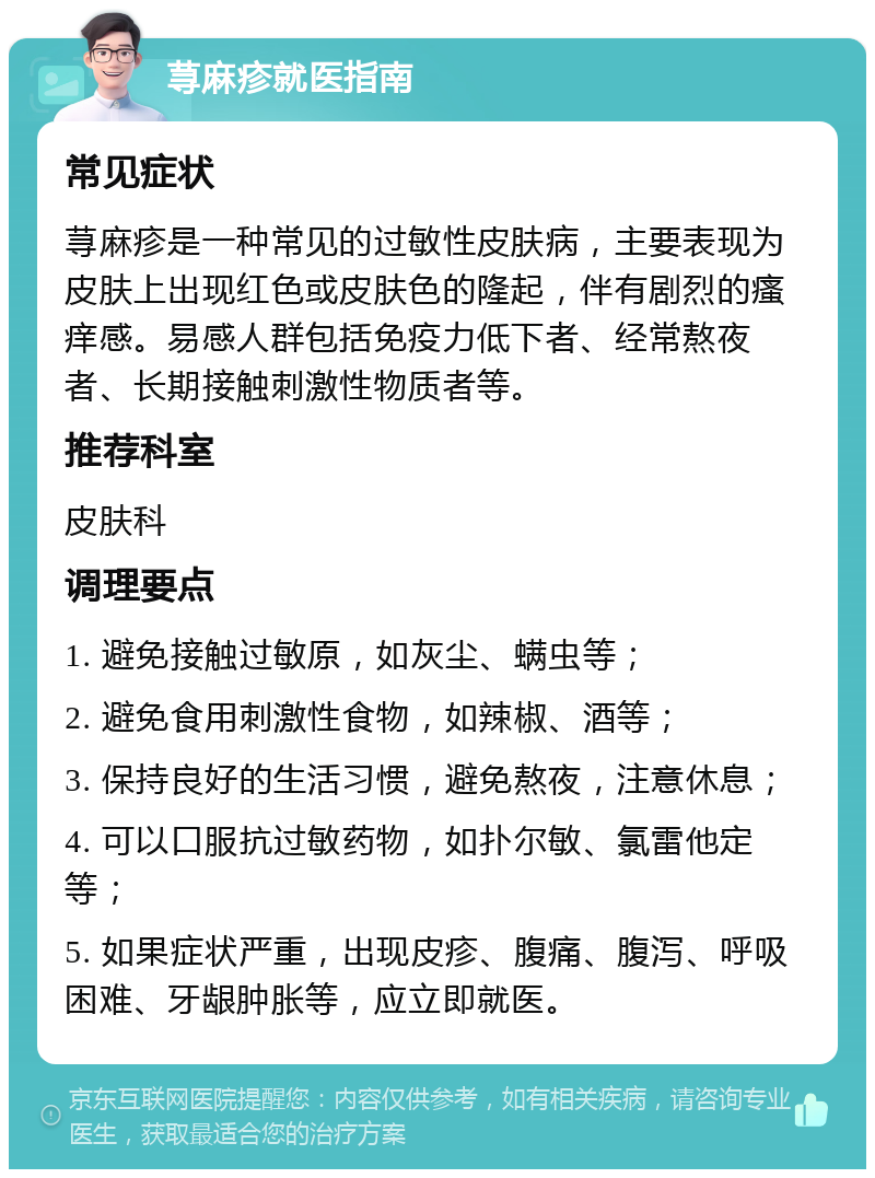 荨麻疹就医指南 常见症状 荨麻疹是一种常见的过敏性皮肤病，主要表现为皮肤上出现红色或皮肤色的隆起，伴有剧烈的瘙痒感。易感人群包括免疫力低下者、经常熬夜者、长期接触刺激性物质者等。 推荐科室 皮肤科 调理要点 1. 避免接触过敏原，如灰尘、螨虫等； 2. 避免食用刺激性食物，如辣椒、酒等； 3. 保持良好的生活习惯，避免熬夜，注意休息； 4. 可以口服抗过敏药物，如扑尔敏、氯雷他定等； 5. 如果症状严重，出现皮疹、腹痛、腹泻、呼吸困难、牙龈肿胀等，应立即就医。