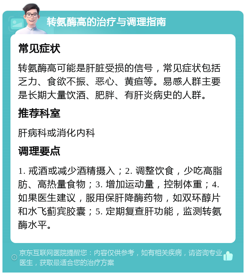 转氨酶高的治疗与调理指南 常见症状 转氨酶高可能是肝脏受损的信号，常见症状包括乏力、食欲不振、恶心、黄疸等。易感人群主要是长期大量饮酒、肥胖、有肝炎病史的人群。 推荐科室 肝病科或消化内科 调理要点 1. 戒酒或减少酒精摄入；2. 调整饮食，少吃高脂肪、高热量食物；3. 增加运动量，控制体重；4. 如果医生建议，服用保肝降酶药物，如双环醇片和水飞蓟宾胶囊；5. 定期复查肝功能，监测转氨酶水平。