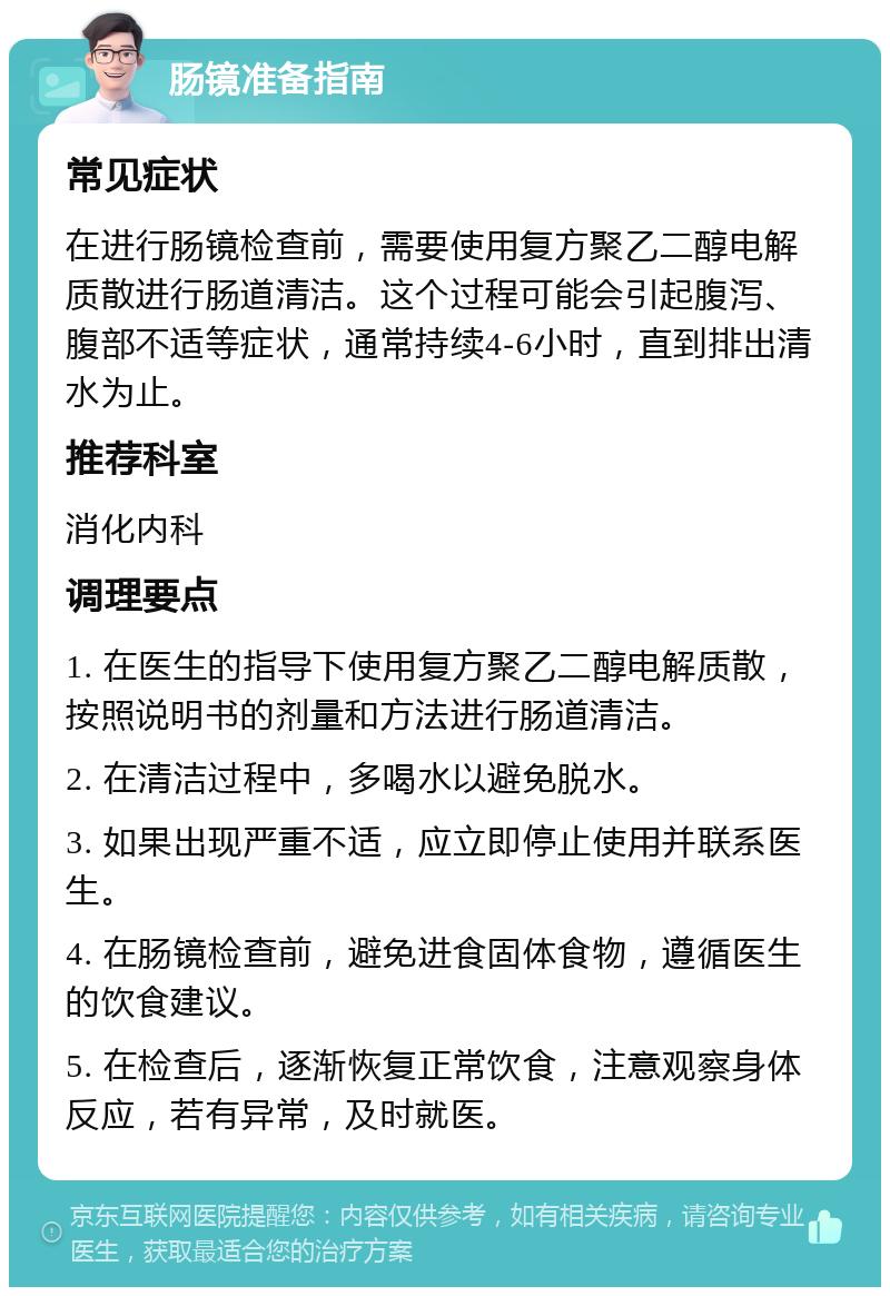 肠镜准备指南 常见症状 在进行肠镜检查前，需要使用复方聚乙二醇电解质散进行肠道清洁。这个过程可能会引起腹泻、腹部不适等症状，通常持续4-6小时，直到排出清水为止。 推荐科室 消化内科 调理要点 1. 在医生的指导下使用复方聚乙二醇电解质散，按照说明书的剂量和方法进行肠道清洁。 2. 在清洁过程中，多喝水以避免脱水。 3. 如果出现严重不适，应立即停止使用并联系医生。 4. 在肠镜检查前，避免进食固体食物，遵循医生的饮食建议。 5. 在检查后，逐渐恢复正常饮食，注意观察身体反应，若有异常，及时就医。