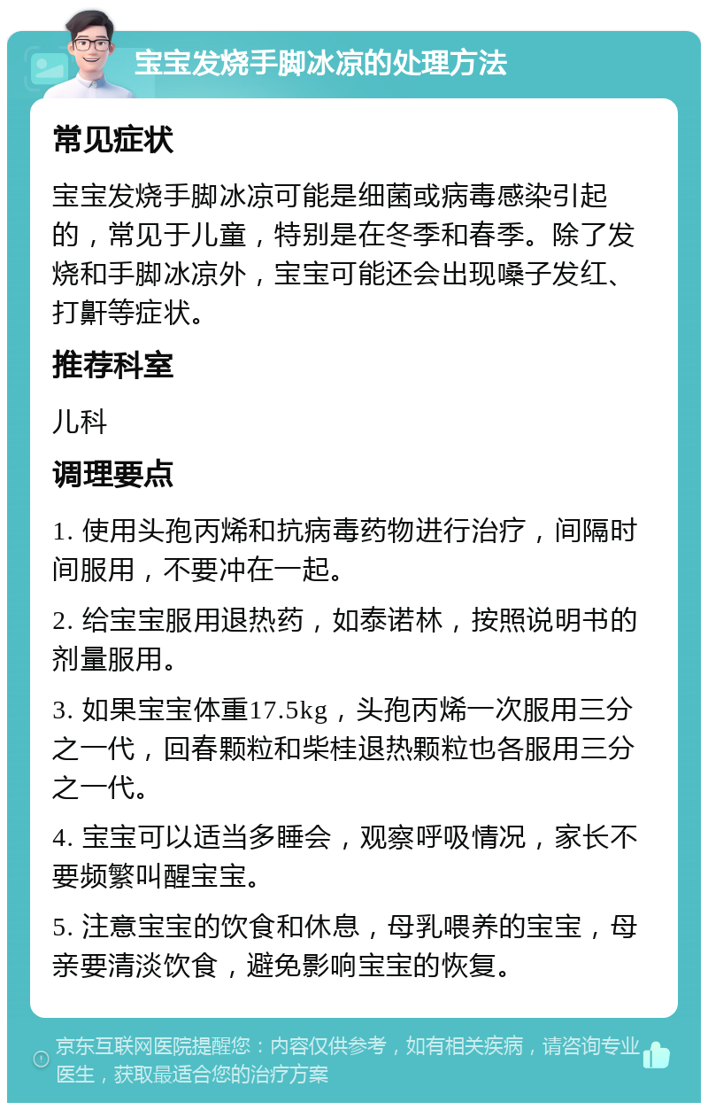 宝宝发烧手脚冰凉的处理方法 常见症状 宝宝发烧手脚冰凉可能是细菌或病毒感染引起的，常见于儿童，特别是在冬季和春季。除了发烧和手脚冰凉外，宝宝可能还会出现嗓子发红、打鼾等症状。 推荐科室 儿科 调理要点 1. 使用头孢丙烯和抗病毒药物进行治疗，间隔时间服用，不要冲在一起。 2. 给宝宝服用退热药，如泰诺林，按照说明书的剂量服用。 3. 如果宝宝体重17.5kg，头孢丙烯一次服用三分之一代，回春颗粒和柴桂退热颗粒也各服用三分之一代。 4. 宝宝可以适当多睡会，观察呼吸情况，家长不要频繁叫醒宝宝。 5. 注意宝宝的饮食和休息，母乳喂养的宝宝，母亲要清淡饮食，避免影响宝宝的恢复。