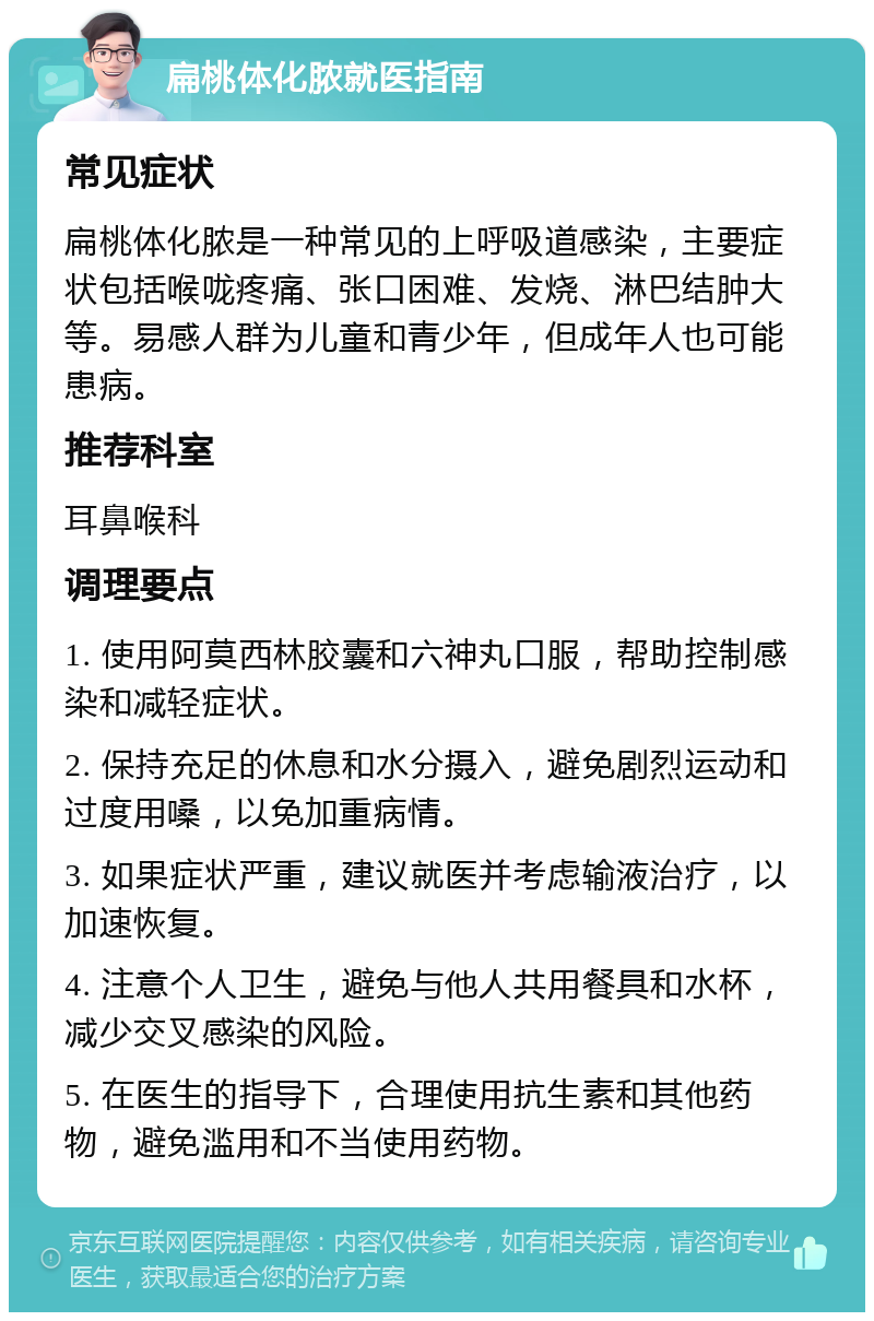 扁桃体化脓就医指南 常见症状 扁桃体化脓是一种常见的上呼吸道感染，主要症状包括喉咙疼痛、张口困难、发烧、淋巴结肿大等。易感人群为儿童和青少年，但成年人也可能患病。 推荐科室 耳鼻喉科 调理要点 1. 使用阿莫西林胶囊和六神丸口服，帮助控制感染和减轻症状。 2. 保持充足的休息和水分摄入，避免剧烈运动和过度用嗓，以免加重病情。 3. 如果症状严重，建议就医并考虑输液治疗，以加速恢复。 4. 注意个人卫生，避免与他人共用餐具和水杯，减少交叉感染的风险。 5. 在医生的指导下，合理使用抗生素和其他药物，避免滥用和不当使用药物。