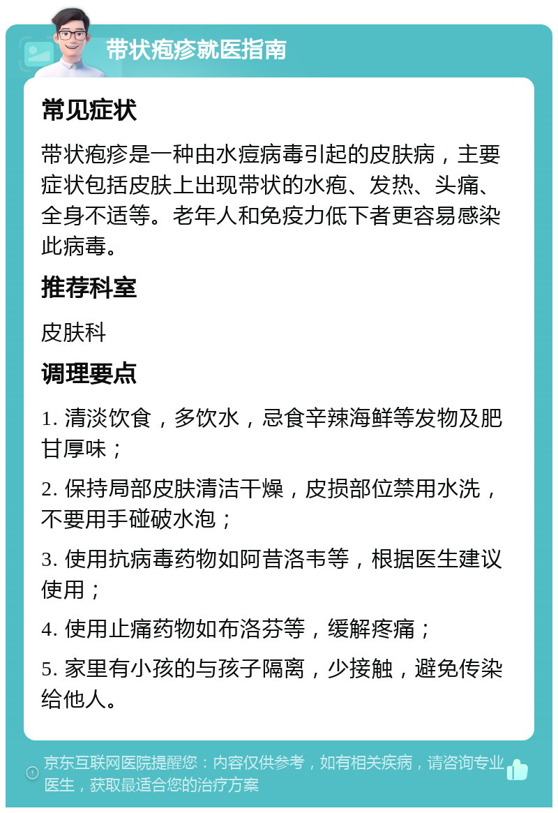 带状疱疹就医指南 常见症状 带状疱疹是一种由水痘病毒引起的皮肤病，主要症状包括皮肤上出现带状的水疱、发热、头痛、全身不适等。老年人和免疫力低下者更容易感染此病毒。 推荐科室 皮肤科 调理要点 1. 清淡饮食，多饮水，忌食辛辣海鲜等发物及肥甘厚味； 2. 保持局部皮肤清洁干燥，皮损部位禁用水洗，不要用手碰破水泡； 3. 使用抗病毒药物如阿昔洛韦等，根据医生建议使用； 4. 使用止痛药物如布洛芬等，缓解疼痛； 5. 家里有小孩的与孩子隔离，少接触，避免传染给他人。