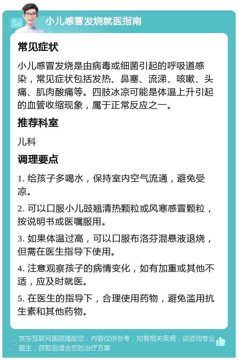 小儿感冒发烧就医指南 常见症状 小儿感冒发烧是由病毒或细菌引起的呼吸道感染，常见症状包括发热、鼻塞、流涕、咳嗽、头痛、肌肉酸痛等。四肢冰凉可能是体温上升引起的血管收缩现象，属于正常反应之一。 推荐科室 儿科 调理要点 1. 给孩子多喝水，保持室内空气流通，避免受凉。 2. 可以口服小儿豉翘清热颗粒或风寒感冒颗粒，按说明书或医嘱服用。 3. 如果体温过高，可以口服布洛芬混悬液退烧，但需在医生指导下使用。 4. 注意观察孩子的病情变化，如有加重或其他不适，应及时就医。 5. 在医生的指导下，合理使用药物，避免滥用抗生素和其他药物。