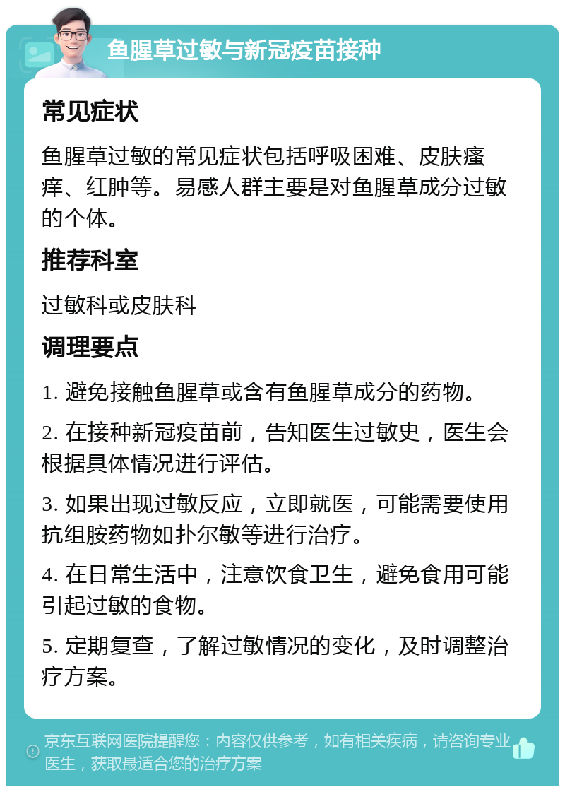 鱼腥草过敏与新冠疫苗接种 常见症状 鱼腥草过敏的常见症状包括呼吸困难、皮肤瘙痒、红肿等。易感人群主要是对鱼腥草成分过敏的个体。 推荐科室 过敏科或皮肤科 调理要点 1. 避免接触鱼腥草或含有鱼腥草成分的药物。 2. 在接种新冠疫苗前，告知医生过敏史，医生会根据具体情况进行评估。 3. 如果出现过敏反应，立即就医，可能需要使用抗组胺药物如扑尔敏等进行治疗。 4. 在日常生活中，注意饮食卫生，避免食用可能引起过敏的食物。 5. 定期复查，了解过敏情况的变化，及时调整治疗方案。