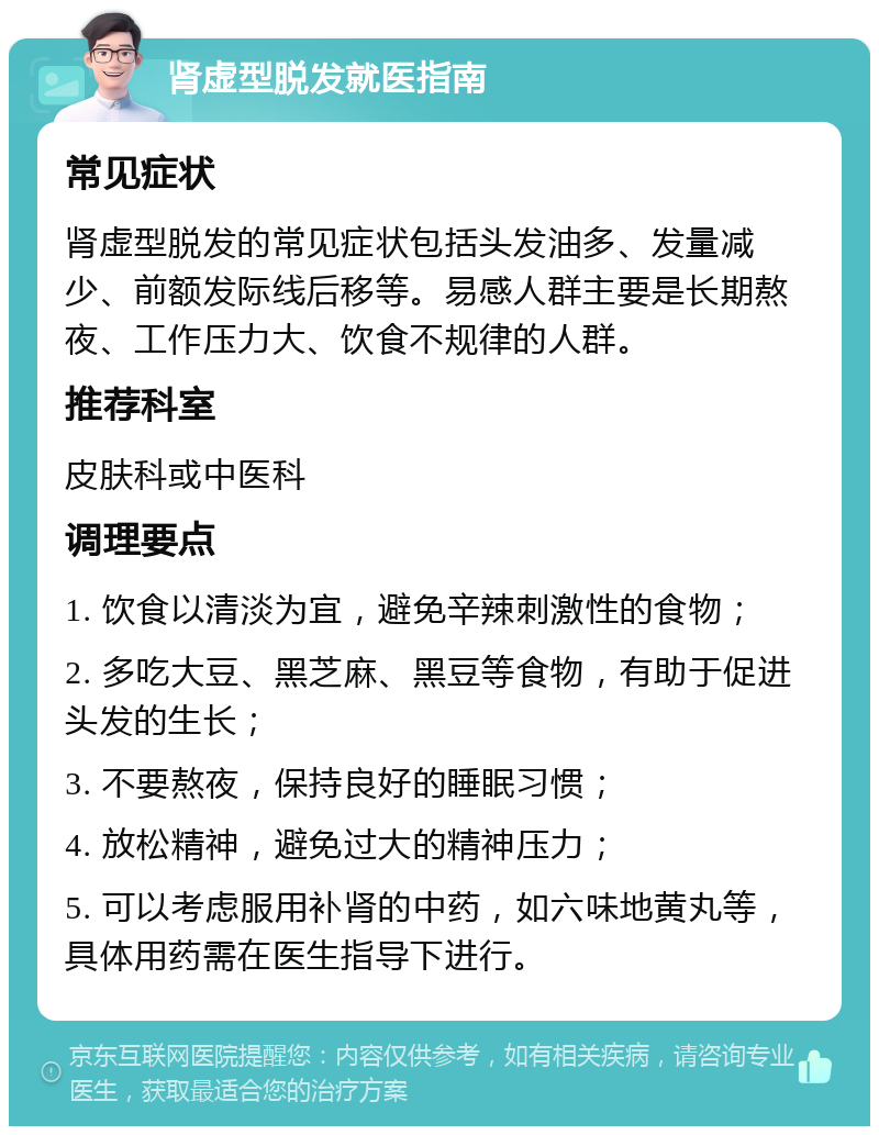 肾虚型脱发就医指南 常见症状 肾虚型脱发的常见症状包括头发油多、发量减少、前额发际线后移等。易感人群主要是长期熬夜、工作压力大、饮食不规律的人群。 推荐科室 皮肤科或中医科 调理要点 1. 饮食以清淡为宜，避免辛辣刺激性的食物； 2. 多吃大豆、黑芝麻、黑豆等食物，有助于促进头发的生长； 3. 不要熬夜，保持良好的睡眠习惯； 4. 放松精神，避免过大的精神压力； 5. 可以考虑服用补肾的中药，如六味地黄丸等，具体用药需在医生指导下进行。