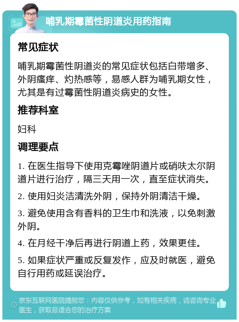 哺乳期霉菌性阴道炎用药指南 常见症状 哺乳期霉菌性阴道炎的常见症状包括白带增多、外阴瘙痒、灼热感等，易感人群为哺乳期女性，尤其是有过霉菌性阴道炎病史的女性。 推荐科室 妇科 调理要点 1. 在医生指导下使用克霉唑阴道片或硝呋太尔阴道片进行治疗，隔三天用一次，直至症状消失。 2. 使用妇炎洁清洗外阴，保持外阴清洁干燥。 3. 避免使用含有香料的卫生巾和洗液，以免刺激外阴。 4. 在月经干净后再进行阴道上药，效果更佳。 5. 如果症状严重或反复发作，应及时就医，避免自行用药或延误治疗。