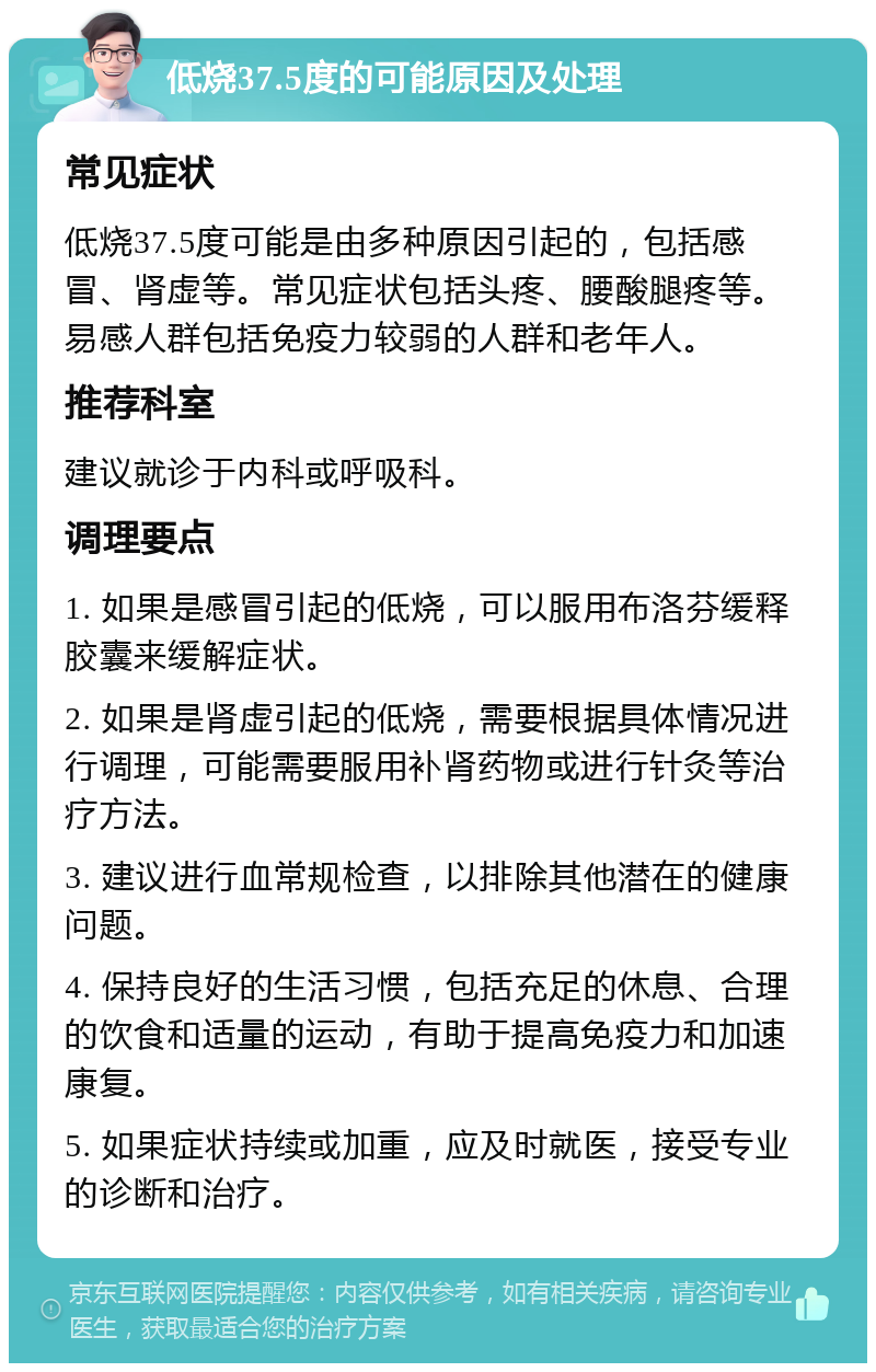 低烧37.5度的可能原因及处理 常见症状 低烧37.5度可能是由多种原因引起的，包括感冒、肾虚等。常见症状包括头疼、腰酸腿疼等。易感人群包括免疫力较弱的人群和老年人。 推荐科室 建议就诊于内科或呼吸科。 调理要点 1. 如果是感冒引起的低烧，可以服用布洛芬缓释胶囊来缓解症状。 2. 如果是肾虚引起的低烧，需要根据具体情况进行调理，可能需要服用补肾药物或进行针灸等治疗方法。 3. 建议进行血常规检查，以排除其他潜在的健康问题。 4. 保持良好的生活习惯，包括充足的休息、合理的饮食和适量的运动，有助于提高免疫力和加速康复。 5. 如果症状持续或加重，应及时就医，接受专业的诊断和治疗。