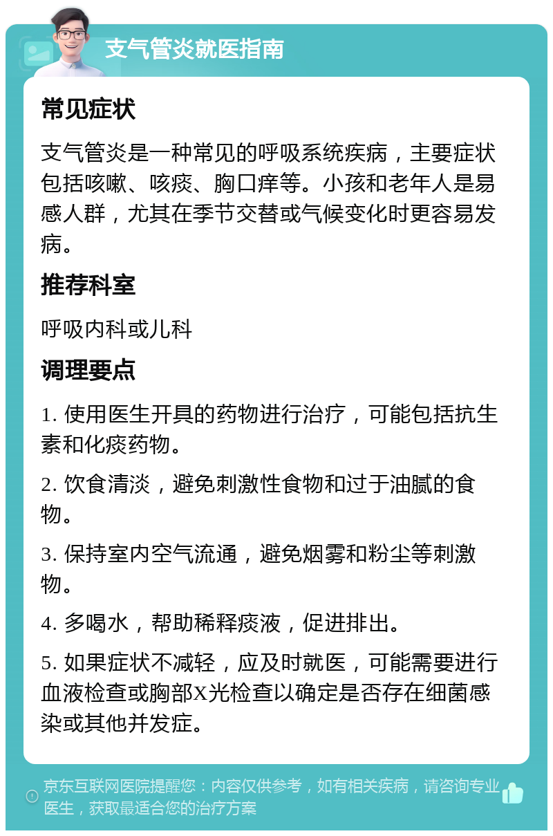 支气管炎就医指南 常见症状 支气管炎是一种常见的呼吸系统疾病，主要症状包括咳嗽、咳痰、胸口痒等。小孩和老年人是易感人群，尤其在季节交替或气候变化时更容易发病。 推荐科室 呼吸内科或儿科 调理要点 1. 使用医生开具的药物进行治疗，可能包括抗生素和化痰药物。 2. 饮食清淡，避免刺激性食物和过于油腻的食物。 3. 保持室内空气流通，避免烟雾和粉尘等刺激物。 4. 多喝水，帮助稀释痰液，促进排出。 5. 如果症状不减轻，应及时就医，可能需要进行血液检查或胸部X光检查以确定是否存在细菌感染或其他并发症。