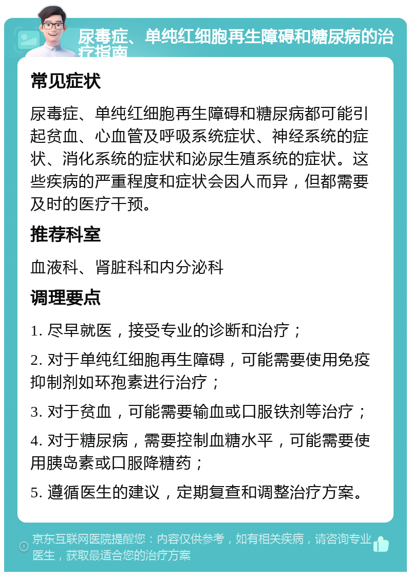 尿毒症、单纯红细胞再生障碍和糖尿病的治疗指南 常见症状 尿毒症、单纯红细胞再生障碍和糖尿病都可能引起贫血、心血管及呼吸系统症状、神经系统的症状、消化系统的症状和泌尿生殖系统的症状。这些疾病的严重程度和症状会因人而异，但都需要及时的医疗干预。 推荐科室 血液科、肾脏科和内分泌科 调理要点 1. 尽早就医，接受专业的诊断和治疗； 2. 对于单纯红细胞再生障碍，可能需要使用免疫抑制剂如环孢素进行治疗； 3. 对于贫血，可能需要输血或口服铁剂等治疗； 4. 对于糖尿病，需要控制血糖水平，可能需要使用胰岛素或口服降糖药； 5. 遵循医生的建议，定期复查和调整治疗方案。