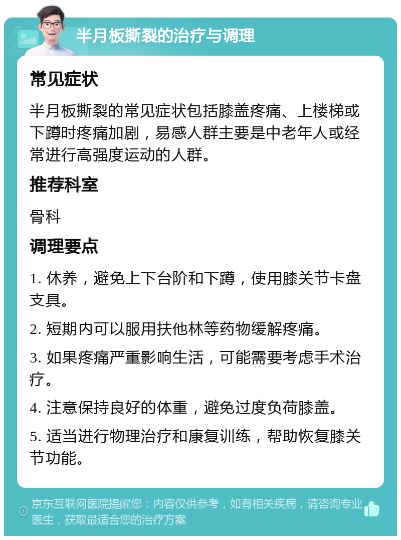 半月板撕裂的治疗与调理 常见症状 半月板撕裂的常见症状包括膝盖疼痛、上楼梯或下蹲时疼痛加剧，易感人群主要是中老年人或经常进行高强度运动的人群。 推荐科室 骨科 调理要点 1. 休养，避免上下台阶和下蹲，使用膝关节卡盘支具。 2. 短期内可以服用扶他林等药物缓解疼痛。 3. 如果疼痛严重影响生活，可能需要考虑手术治疗。 4. 注意保持良好的体重，避免过度负荷膝盖。 5. 适当进行物理治疗和康复训练，帮助恢复膝关节功能。