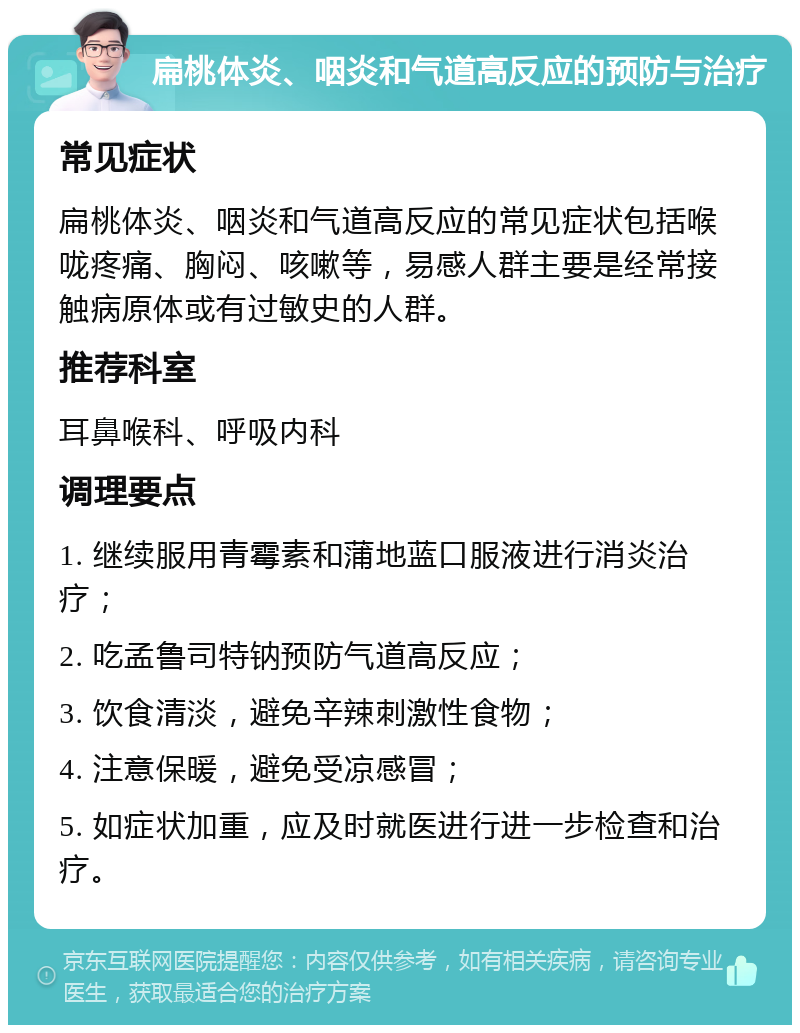 扁桃体炎、咽炎和气道高反应的预防与治疗 常见症状 扁桃体炎、咽炎和气道高反应的常见症状包括喉咙疼痛、胸闷、咳嗽等，易感人群主要是经常接触病原体或有过敏史的人群。 推荐科室 耳鼻喉科、呼吸内科 调理要点 1. 继续服用青霉素和蒲地蓝口服液进行消炎治疗； 2. 吃孟鲁司特钠预防气道高反应； 3. 饮食清淡，避免辛辣刺激性食物； 4. 注意保暖，避免受凉感冒； 5. 如症状加重，应及时就医进行进一步检查和治疗。