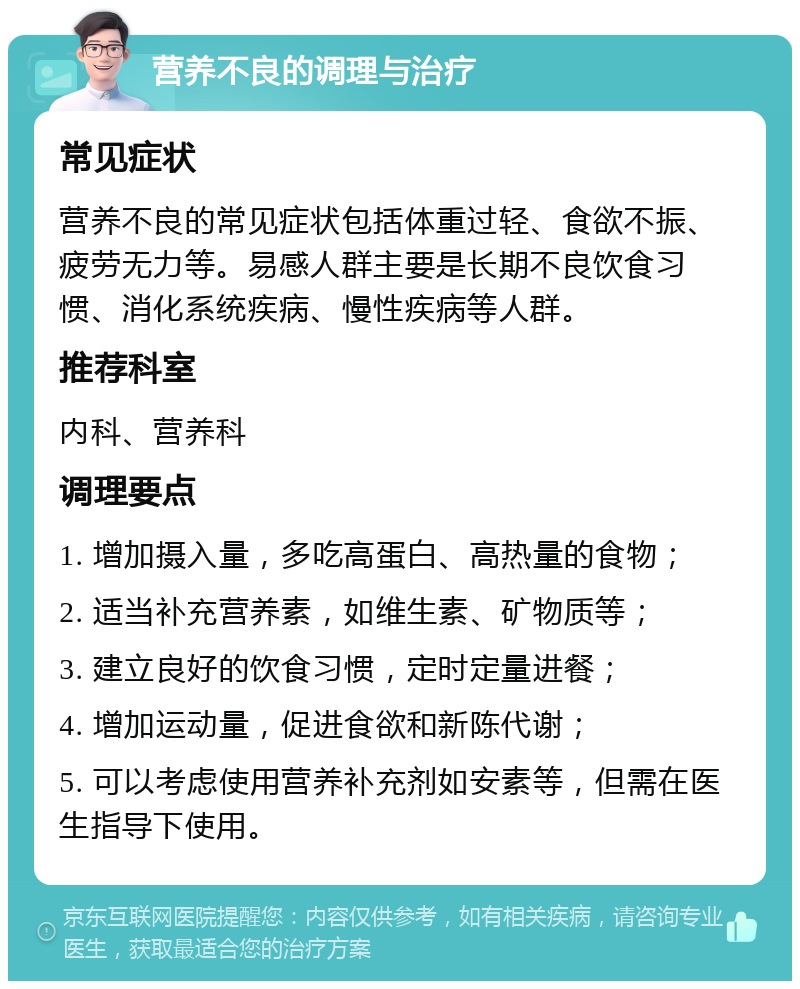 营养不良的调理与治疗 常见症状 营养不良的常见症状包括体重过轻、食欲不振、疲劳无力等。易感人群主要是长期不良饮食习惯、消化系统疾病、慢性疾病等人群。 推荐科室 内科、营养科 调理要点 1. 增加摄入量，多吃高蛋白、高热量的食物； 2. 适当补充营养素，如维生素、矿物质等； 3. 建立良好的饮食习惯，定时定量进餐； 4. 增加运动量，促进食欲和新陈代谢； 5. 可以考虑使用营养补充剂如安素等，但需在医生指导下使用。