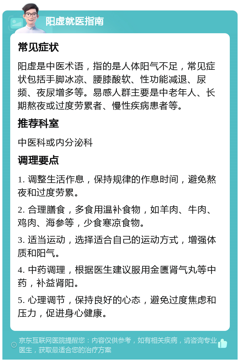 阳虚就医指南 常见症状 阳虚是中医术语，指的是人体阳气不足，常见症状包括手脚冰凉、腰膝酸软、性功能减退、尿频、夜尿增多等。易感人群主要是中老年人、长期熬夜或过度劳累者、慢性疾病患者等。 推荐科室 中医科或内分泌科 调理要点 1. 调整生活作息，保持规律的作息时间，避免熬夜和过度劳累。 2. 合理膳食，多食用温补食物，如羊肉、牛肉、鸡肉、海参等，少食寒凉食物。 3. 适当运动，选择适合自己的运动方式，增强体质和阳气。 4. 中药调理，根据医生建议服用金匮肾气丸等中药，补益肾阳。 5. 心理调节，保持良好的心态，避免过度焦虑和压力，促进身心健康。