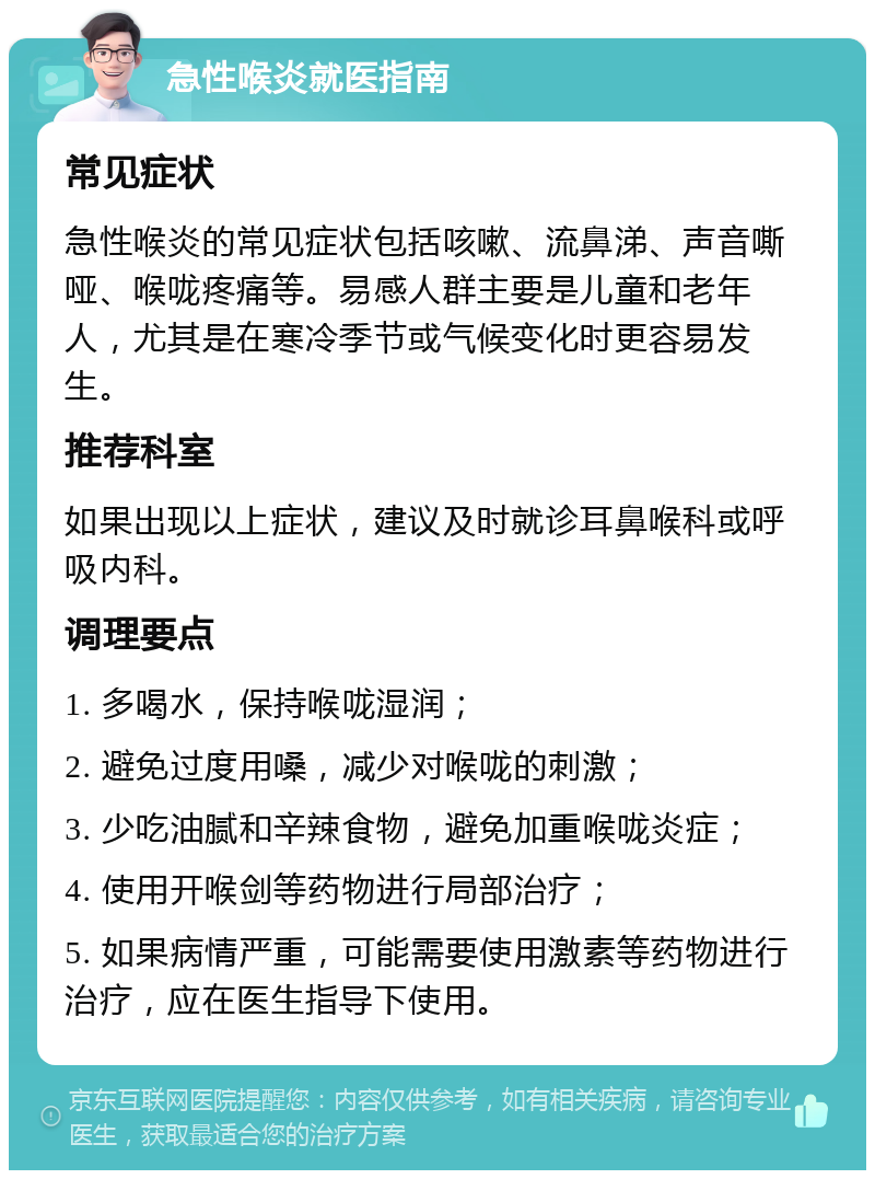 急性喉炎就医指南 常见症状 急性喉炎的常见症状包括咳嗽、流鼻涕、声音嘶哑、喉咙疼痛等。易感人群主要是儿童和老年人，尤其是在寒冷季节或气候变化时更容易发生。 推荐科室 如果出现以上症状，建议及时就诊耳鼻喉科或呼吸内科。 调理要点 1. 多喝水，保持喉咙湿润； 2. 避免过度用嗓，减少对喉咙的刺激； 3. 少吃油腻和辛辣食物，避免加重喉咙炎症； 4. 使用开喉剑等药物进行局部治疗； 5. 如果病情严重，可能需要使用激素等药物进行治疗，应在医生指导下使用。