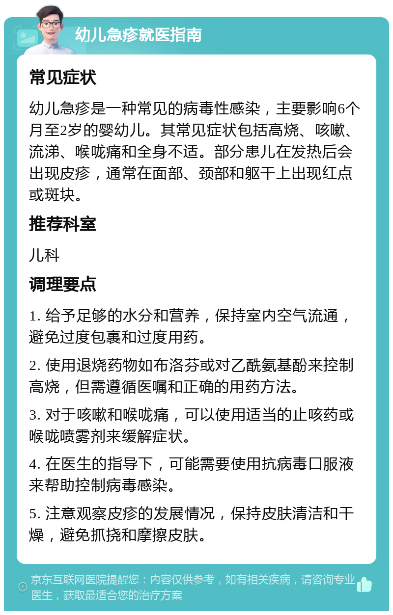 幼儿急疹就医指南 常见症状 幼儿急疹是一种常见的病毒性感染，主要影响6个月至2岁的婴幼儿。其常见症状包括高烧、咳嗽、流涕、喉咙痛和全身不适。部分患儿在发热后会出现皮疹，通常在面部、颈部和躯干上出现红点或斑块。 推荐科室 儿科 调理要点 1. 给予足够的水分和营养，保持室内空气流通，避免过度包裹和过度用药。 2. 使用退烧药物如布洛芬或对乙酰氨基酚来控制高烧，但需遵循医嘱和正确的用药方法。 3. 对于咳嗽和喉咙痛，可以使用适当的止咳药或喉咙喷雾剂来缓解症状。 4. 在医生的指导下，可能需要使用抗病毒口服液来帮助控制病毒感染。 5. 注意观察皮疹的发展情况，保持皮肤清洁和干燥，避免抓挠和摩擦皮肤。