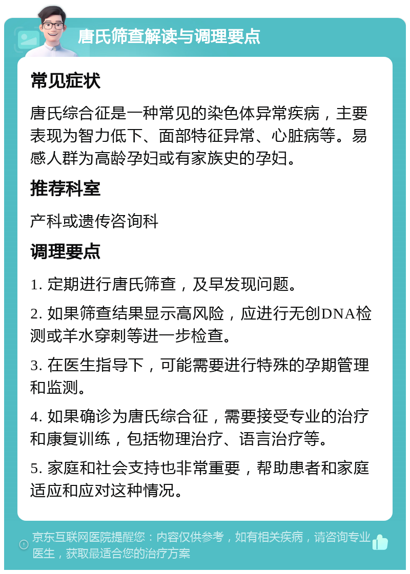 唐氏筛查解读与调理要点 常见症状 唐氏综合征是一种常见的染色体异常疾病，主要表现为智力低下、面部特征异常、心脏病等。易感人群为高龄孕妇或有家族史的孕妇。 推荐科室 产科或遗传咨询科 调理要点 1. 定期进行唐氏筛查，及早发现问题。 2. 如果筛查结果显示高风险，应进行无创DNA检测或羊水穿刺等进一步检查。 3. 在医生指导下，可能需要进行特殊的孕期管理和监测。 4. 如果确诊为唐氏综合征，需要接受专业的治疗和康复训练，包括物理治疗、语言治疗等。 5. 家庭和社会支持也非常重要，帮助患者和家庭适应和应对这种情况。