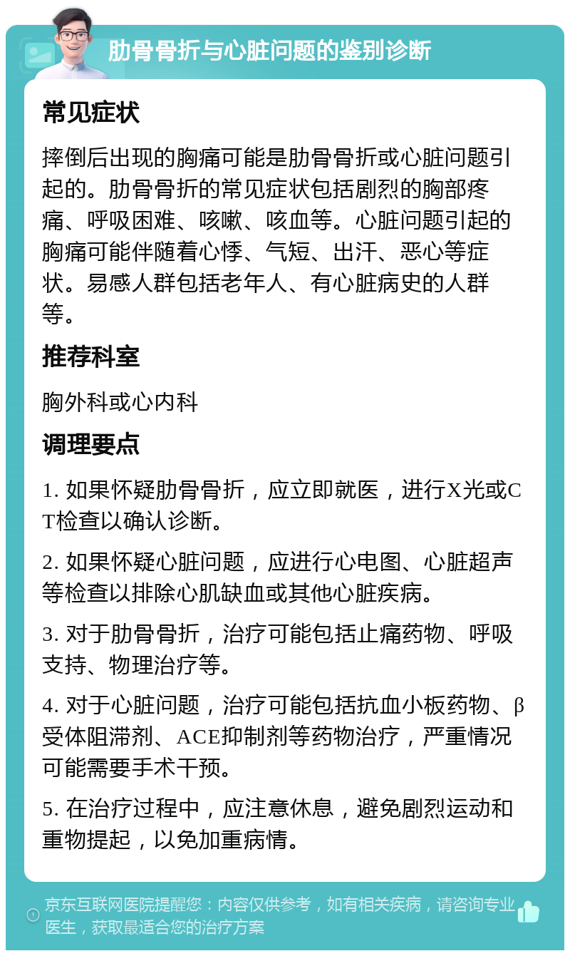 肋骨骨折与心脏问题的鉴别诊断 常见症状 摔倒后出现的胸痛可能是肋骨骨折或心脏问题引起的。肋骨骨折的常见症状包括剧烈的胸部疼痛、呼吸困难、咳嗽、咳血等。心脏问题引起的胸痛可能伴随着心悸、气短、出汗、恶心等症状。易感人群包括老年人、有心脏病史的人群等。 推荐科室 胸外科或心内科 调理要点 1. 如果怀疑肋骨骨折，应立即就医，进行X光或CT检查以确认诊断。 2. 如果怀疑心脏问题，应进行心电图、心脏超声等检查以排除心肌缺血或其他心脏疾病。 3. 对于肋骨骨折，治疗可能包括止痛药物、呼吸支持、物理治疗等。 4. 对于心脏问题，治疗可能包括抗血小板药物、β受体阻滞剂、ACE抑制剂等药物治疗，严重情况可能需要手术干预。 5. 在治疗过程中，应注意休息，避免剧烈运动和重物提起，以免加重病情。