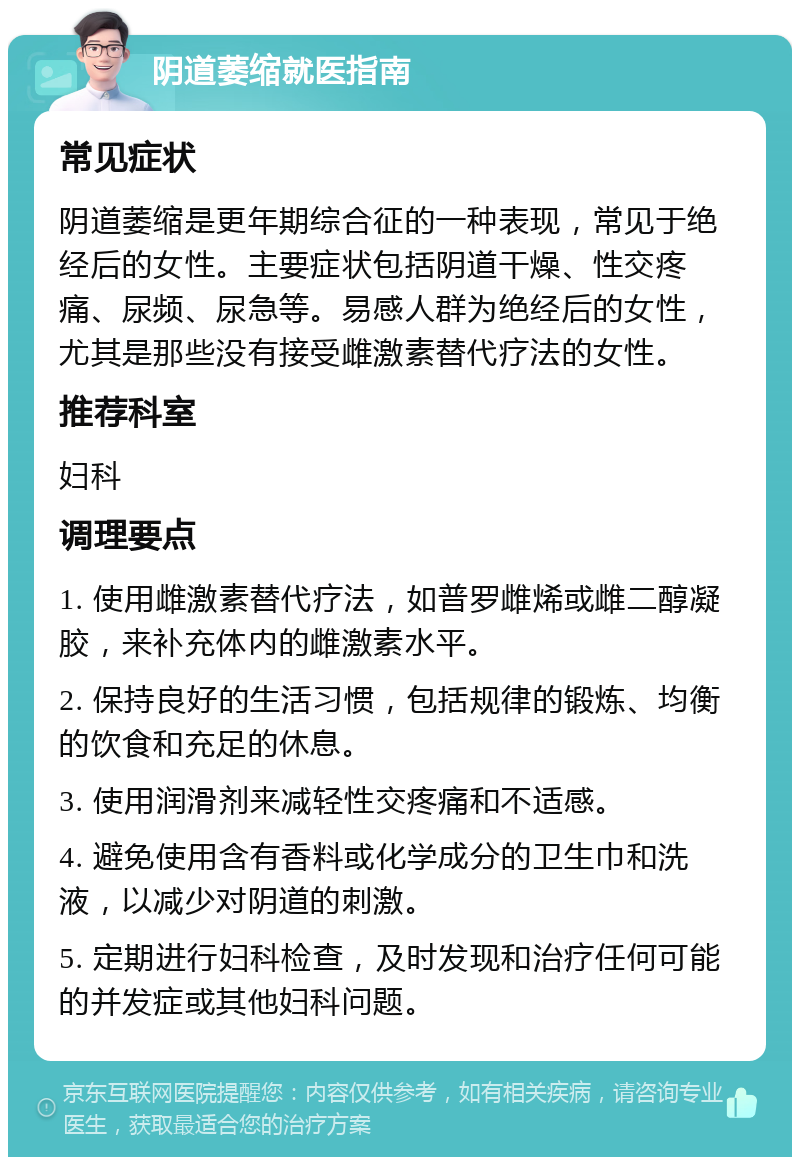 阴道萎缩就医指南 常见症状 阴道萎缩是更年期综合征的一种表现，常见于绝经后的女性。主要症状包括阴道干燥、性交疼痛、尿频、尿急等。易感人群为绝经后的女性，尤其是那些没有接受雌激素替代疗法的女性。 推荐科室 妇科 调理要点 1. 使用雌激素替代疗法，如普罗雌烯或雌二醇凝胶，来补充体内的雌激素水平。 2. 保持良好的生活习惯，包括规律的锻炼、均衡的饮食和充足的休息。 3. 使用润滑剂来减轻性交疼痛和不适感。 4. 避免使用含有香料或化学成分的卫生巾和洗液，以减少对阴道的刺激。 5. 定期进行妇科检查，及时发现和治疗任何可能的并发症或其他妇科问题。