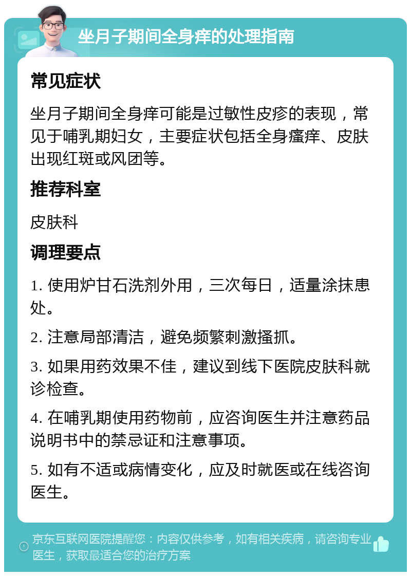 坐月子期间全身痒的处理指南 常见症状 坐月子期间全身痒可能是过敏性皮疹的表现，常见于哺乳期妇女，主要症状包括全身瘙痒、皮肤出现红斑或风团等。 推荐科室 皮肤科 调理要点 1. 使用炉甘石洗剂外用，三次每日，适量涂抹患处。 2. 注意局部清洁，避免频繁刺激搔抓。 3. 如果用药效果不佳，建议到线下医院皮肤科就诊检查。 4. 在哺乳期使用药物前，应咨询医生并注意药品说明书中的禁忌证和注意事项。 5. 如有不适或病情变化，应及时就医或在线咨询医生。