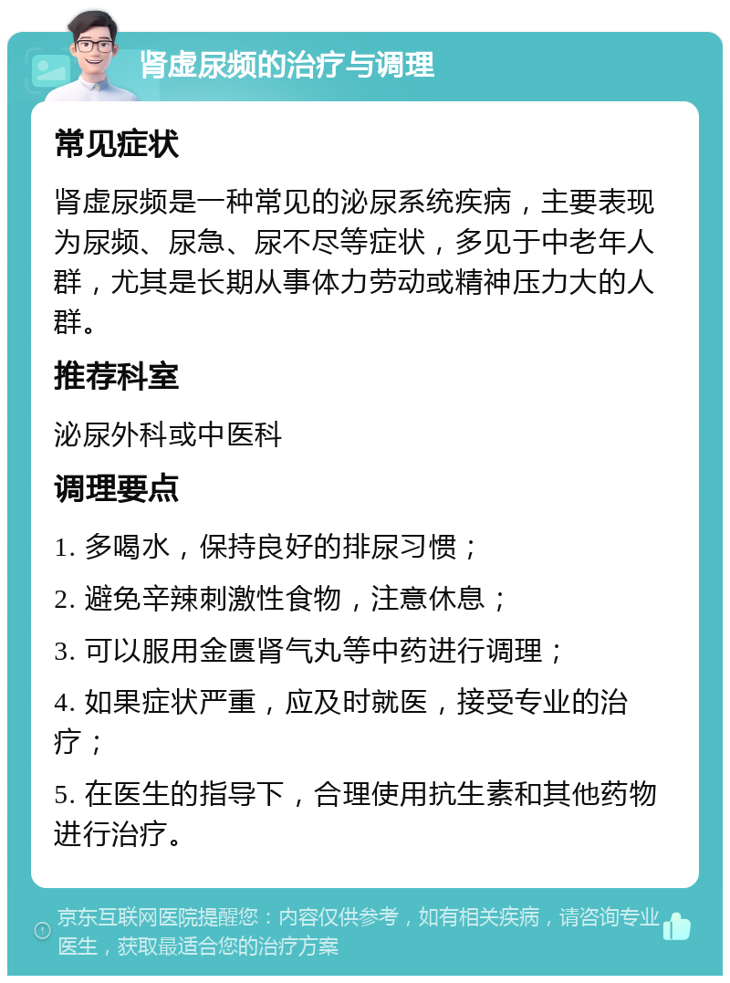 肾虚尿频的治疗与调理 常见症状 肾虚尿频是一种常见的泌尿系统疾病，主要表现为尿频、尿急、尿不尽等症状，多见于中老年人群，尤其是长期从事体力劳动或精神压力大的人群。 推荐科室 泌尿外科或中医科 调理要点 1. 多喝水，保持良好的排尿习惯； 2. 避免辛辣刺激性食物，注意休息； 3. 可以服用金匮肾气丸等中药进行调理； 4. 如果症状严重，应及时就医，接受专业的治疗； 5. 在医生的指导下，合理使用抗生素和其他药物进行治疗。