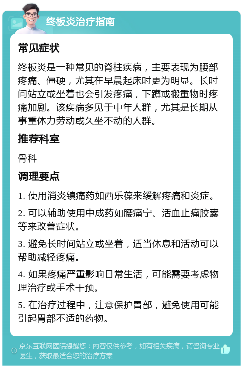 终板炎治疗指南 常见症状 终板炎是一种常见的脊柱疾病，主要表现为腰部疼痛、僵硬，尤其在早晨起床时更为明显。长时间站立或坐着也会引发疼痛，下蹲或搬重物时疼痛加剧。该疾病多见于中年人群，尤其是长期从事重体力劳动或久坐不动的人群。 推荐科室 骨科 调理要点 1. 使用消炎镇痛药如西乐葆来缓解疼痛和炎症。 2. 可以辅助使用中成药如腰痛宁、活血止痛胶囊等来改善症状。 3. 避免长时间站立或坐着，适当休息和活动可以帮助减轻疼痛。 4. 如果疼痛严重影响日常生活，可能需要考虑物理治疗或手术干预。 5. 在治疗过程中，注意保护胃部，避免使用可能引起胃部不适的药物。