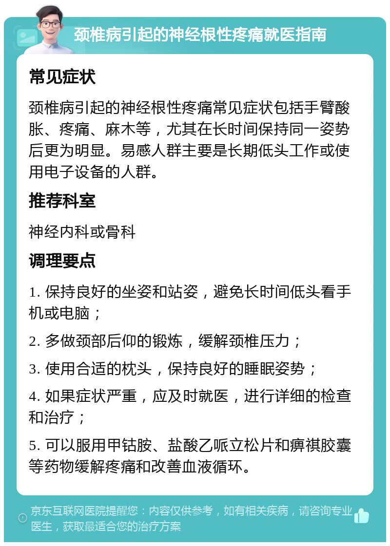 颈椎病引起的神经根性疼痛就医指南 常见症状 颈椎病引起的神经根性疼痛常见症状包括手臂酸胀、疼痛、麻木等，尤其在长时间保持同一姿势后更为明显。易感人群主要是长期低头工作或使用电子设备的人群。 推荐科室 神经内科或骨科 调理要点 1. 保持良好的坐姿和站姿，避免长时间低头看手机或电脑； 2. 多做颈部后仰的锻炼，缓解颈椎压力； 3. 使用合适的枕头，保持良好的睡眠姿势； 4. 如果症状严重，应及时就医，进行详细的检查和治疗； 5. 可以服用甲钴胺、盐酸乙哌立松片和痹祺胶囊等药物缓解疼痛和改善血液循环。