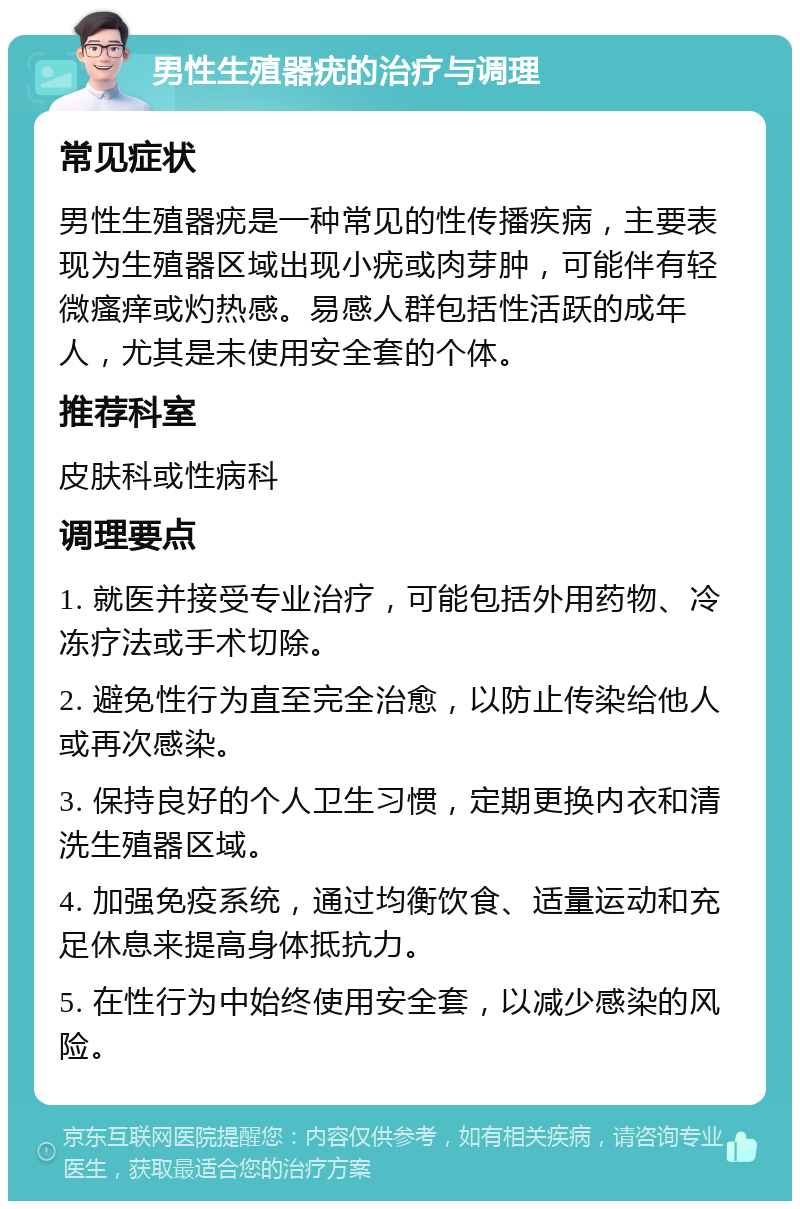 男性生殖器疣的治疗与调理 常见症状 男性生殖器疣是一种常见的性传播疾病，主要表现为生殖器区域出现小疣或肉芽肿，可能伴有轻微瘙痒或灼热感。易感人群包括性活跃的成年人，尤其是未使用安全套的个体。 推荐科室 皮肤科或性病科 调理要点 1. 就医并接受专业治疗，可能包括外用药物、冷冻疗法或手术切除。 2. 避免性行为直至完全治愈，以防止传染给他人或再次感染。 3. 保持良好的个人卫生习惯，定期更换内衣和清洗生殖器区域。 4. 加强免疫系统，通过均衡饮食、适量运动和充足休息来提高身体抵抗力。 5. 在性行为中始终使用安全套，以减少感染的风险。