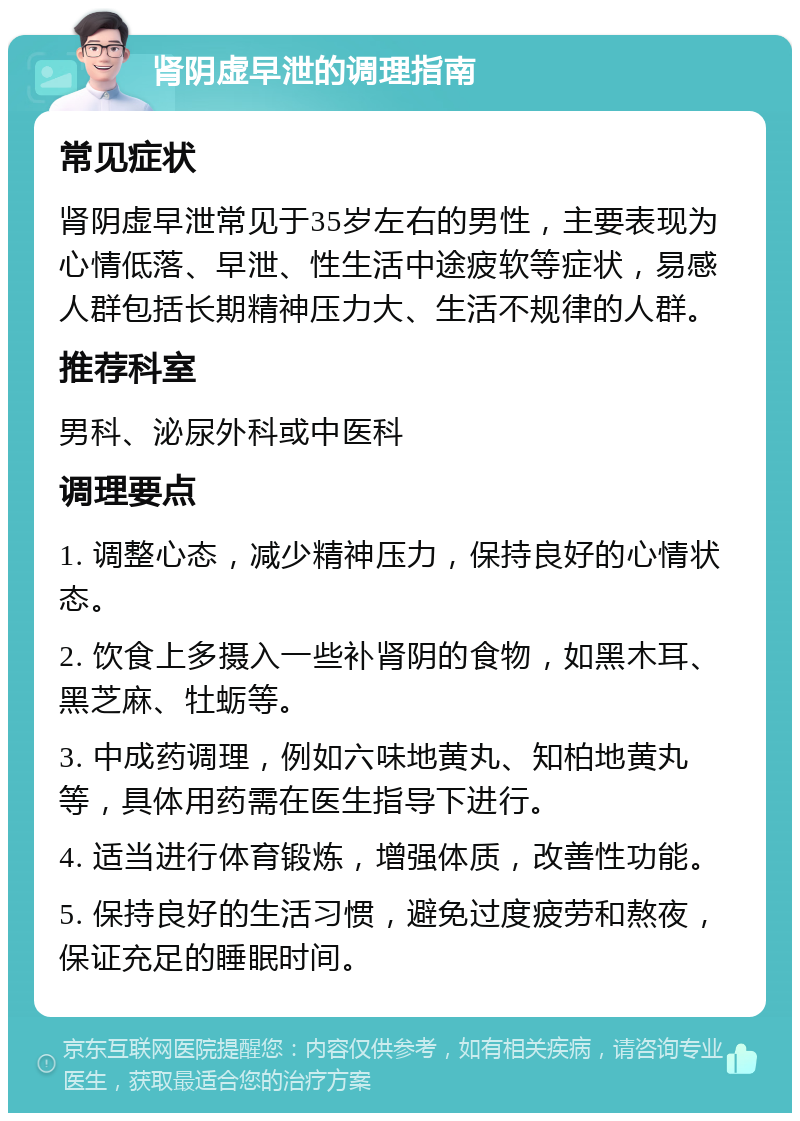 肾阴虚早泄的调理指南 常见症状 肾阴虚早泄常见于35岁左右的男性，主要表现为心情低落、早泄、性生活中途疲软等症状，易感人群包括长期精神压力大、生活不规律的人群。 推荐科室 男科、泌尿外科或中医科 调理要点 1. 调整心态，减少精神压力，保持良好的心情状态。 2. 饮食上多摄入一些补肾阴的食物，如黑木耳、黑芝麻、牡蛎等。 3. 中成药调理，例如六味地黄丸、知柏地黄丸等，具体用药需在医生指导下进行。 4. 适当进行体育锻炼，增强体质，改善性功能。 5. 保持良好的生活习惯，避免过度疲劳和熬夜，保证充足的睡眠时间。