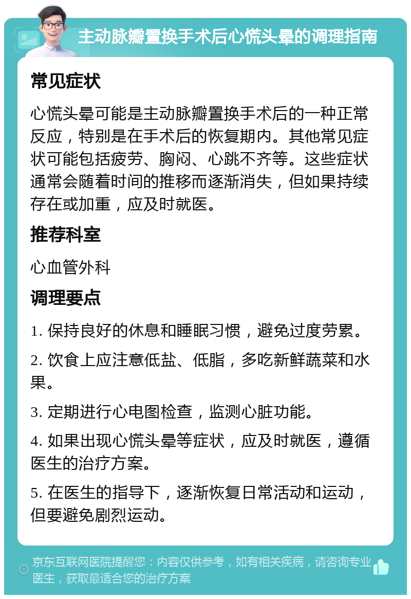 主动脉瓣置换手术后心慌头晕的调理指南 常见症状 心慌头晕可能是主动脉瓣置换手术后的一种正常反应，特别是在手术后的恢复期内。其他常见症状可能包括疲劳、胸闷、心跳不齐等。这些症状通常会随着时间的推移而逐渐消失，但如果持续存在或加重，应及时就医。 推荐科室 心血管外科 调理要点 1. 保持良好的休息和睡眠习惯，避免过度劳累。 2. 饮食上应注意低盐、低脂，多吃新鲜蔬菜和水果。 3. 定期进行心电图检查，监测心脏功能。 4. 如果出现心慌头晕等症状，应及时就医，遵循医生的治疗方案。 5. 在医生的指导下，逐渐恢复日常活动和运动，但要避免剧烈运动。