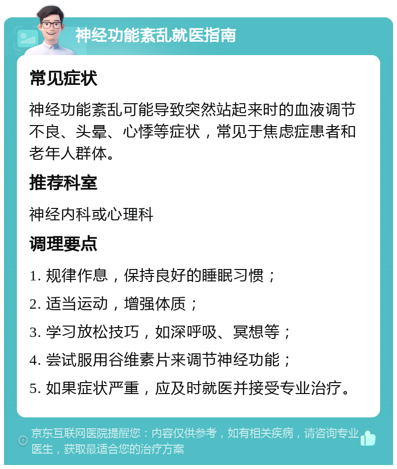 神经功能紊乱就医指南 常见症状 神经功能紊乱可能导致突然站起来时的血液调节不良、头晕、心悸等症状，常见于焦虑症患者和老年人群体。 推荐科室 神经内科或心理科 调理要点 1. 规律作息，保持良好的睡眠习惯； 2. 适当运动，增强体质； 3. 学习放松技巧，如深呼吸、冥想等； 4. 尝试服用谷维素片来调节神经功能； 5. 如果症状严重，应及时就医并接受专业治疗。