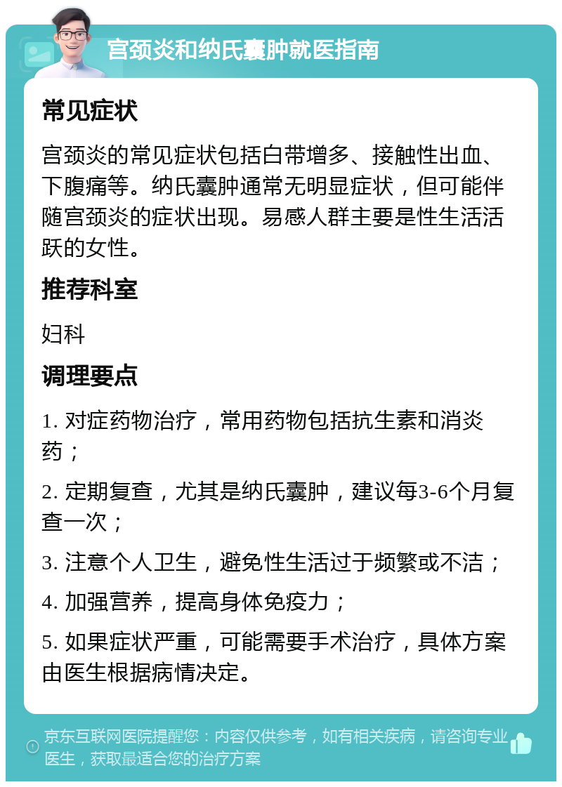 宫颈炎和纳氏囊肿就医指南 常见症状 宫颈炎的常见症状包括白带增多、接触性出血、下腹痛等。纳氏囊肿通常无明显症状，但可能伴随宫颈炎的症状出现。易感人群主要是性生活活跃的女性。 推荐科室 妇科 调理要点 1. 对症药物治疗，常用药物包括抗生素和消炎药； 2. 定期复查，尤其是纳氏囊肿，建议每3-6个月复查一次； 3. 注意个人卫生，避免性生活过于频繁或不洁； 4. 加强营养，提高身体免疫力； 5. 如果症状严重，可能需要手术治疗，具体方案由医生根据病情决定。