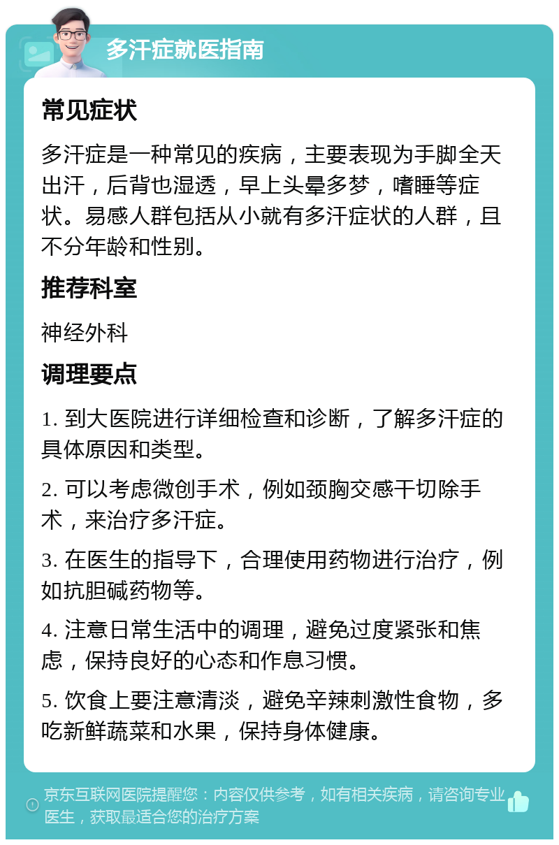 多汗症就医指南 常见症状 多汗症是一种常见的疾病，主要表现为手脚全天出汗，后背也湿透，早上头晕多梦，嗜睡等症状。易感人群包括从小就有多汗症状的人群，且不分年龄和性别。 推荐科室 神经外科 调理要点 1. 到大医院进行详细检查和诊断，了解多汗症的具体原因和类型。 2. 可以考虑微创手术，例如颈胸交感干切除手术，来治疗多汗症。 3. 在医生的指导下，合理使用药物进行治疗，例如抗胆碱药物等。 4. 注意日常生活中的调理，避免过度紧张和焦虑，保持良好的心态和作息习惯。 5. 饮食上要注意清淡，避免辛辣刺激性食物，多吃新鲜蔬菜和水果，保持身体健康。