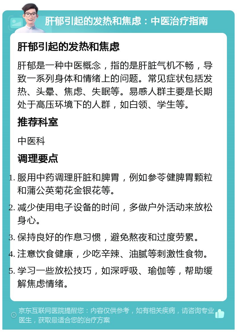 肝郁引起的发热和焦虑：中医治疗指南 肝郁引起的发热和焦虑 肝郁是一种中医概念，指的是肝脏气机不畅，导致一系列身体和情绪上的问题。常见症状包括发热、头晕、焦虑、失眠等。易感人群主要是长期处于高压环境下的人群，如白领、学生等。 推荐科室 中医科 调理要点 服用中药调理肝脏和脾胃，例如参苓健脾胃颗粒和蒲公英菊花金银花等。 减少使用电子设备的时间，多做户外活动来放松身心。 保持良好的作息习惯，避免熬夜和过度劳累。 注意饮食健康，少吃辛辣、油腻等刺激性食物。 学习一些放松技巧，如深呼吸、瑜伽等，帮助缓解焦虑情绪。