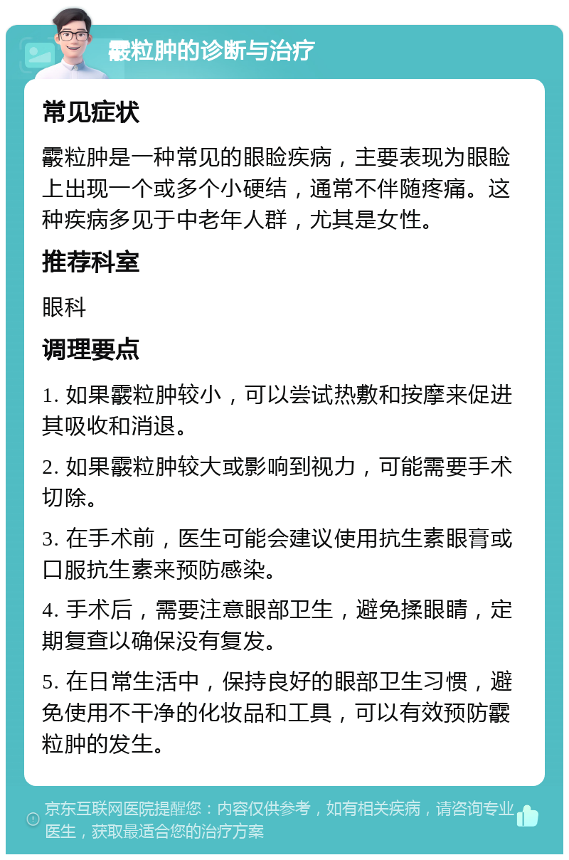 霰粒肿的诊断与治疗 常见症状 霰粒肿是一种常见的眼睑疾病，主要表现为眼睑上出现一个或多个小硬结，通常不伴随疼痛。这种疾病多见于中老年人群，尤其是女性。 推荐科室 眼科 调理要点 1. 如果霰粒肿较小，可以尝试热敷和按摩来促进其吸收和消退。 2. 如果霰粒肿较大或影响到视力，可能需要手术切除。 3. 在手术前，医生可能会建议使用抗生素眼膏或口服抗生素来预防感染。 4. 手术后，需要注意眼部卫生，避免揉眼睛，定期复查以确保没有复发。 5. 在日常生活中，保持良好的眼部卫生习惯，避免使用不干净的化妆品和工具，可以有效预防霰粒肿的发生。