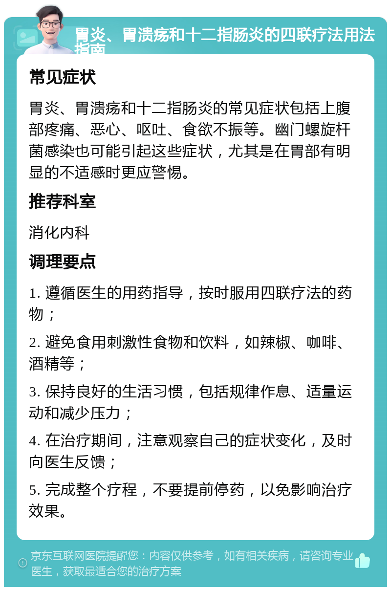 胃炎、胃溃疡和十二指肠炎的四联疗法用法指南 常见症状 胃炎、胃溃疡和十二指肠炎的常见症状包括上腹部疼痛、恶心、呕吐、食欲不振等。幽门螺旋杆菌感染也可能引起这些症状，尤其是在胃部有明显的不适感时更应警惕。 推荐科室 消化内科 调理要点 1. 遵循医生的用药指导，按时服用四联疗法的药物； 2. 避免食用刺激性食物和饮料，如辣椒、咖啡、酒精等； 3. 保持良好的生活习惯，包括规律作息、适量运动和减少压力； 4. 在治疗期间，注意观察自己的症状变化，及时向医生反馈； 5. 完成整个疗程，不要提前停药，以免影响治疗效果。