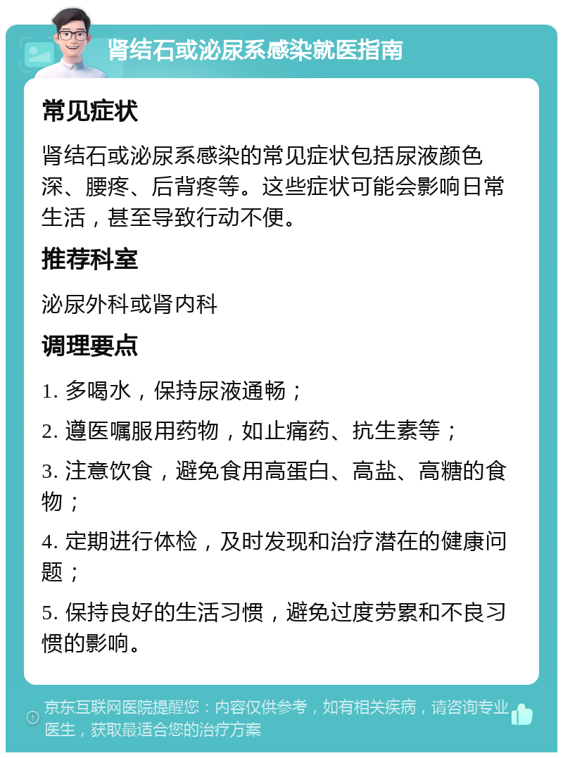 肾结石或泌尿系感染就医指南 常见症状 肾结石或泌尿系感染的常见症状包括尿液颜色深、腰疼、后背疼等。这些症状可能会影响日常生活，甚至导致行动不便。 推荐科室 泌尿外科或肾内科 调理要点 1. 多喝水，保持尿液通畅； 2. 遵医嘱服用药物，如止痛药、抗生素等； 3. 注意饮食，避免食用高蛋白、高盐、高糖的食物； 4. 定期进行体检，及时发现和治疗潜在的健康问题； 5. 保持良好的生活习惯，避免过度劳累和不良习惯的影响。