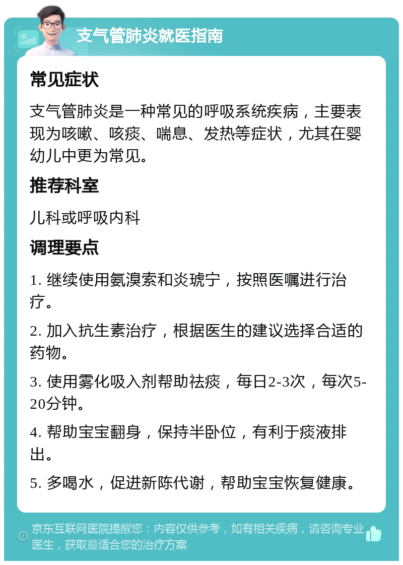 支气管肺炎就医指南 常见症状 支气管肺炎是一种常见的呼吸系统疾病，主要表现为咳嗽、咳痰、喘息、发热等症状，尤其在婴幼儿中更为常见。 推荐科室 儿科或呼吸内科 调理要点 1. 继续使用氨溴索和炎琥宁，按照医嘱进行治疗。 2. 加入抗生素治疗，根据医生的建议选择合适的药物。 3. 使用雾化吸入剂帮助祛痰，每日2-3次，每次5-20分钟。 4. 帮助宝宝翻身，保持半卧位，有利于痰液排出。 5. 多喝水，促进新陈代谢，帮助宝宝恢复健康。