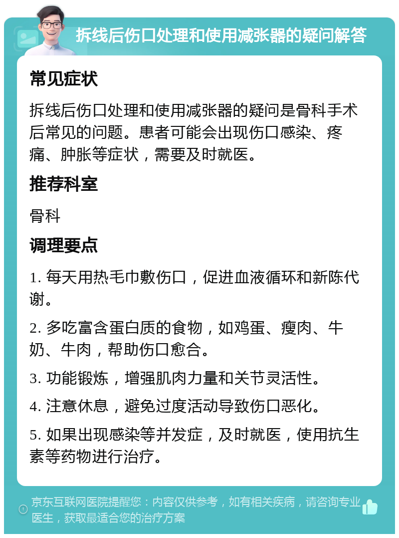 拆线后伤口处理和使用减张器的疑问解答 常见症状 拆线后伤口处理和使用减张器的疑问是骨科手术后常见的问题。患者可能会出现伤口感染、疼痛、肿胀等症状，需要及时就医。 推荐科室 骨科 调理要点 1. 每天用热毛巾敷伤口，促进血液循环和新陈代谢。 2. 多吃富含蛋白质的食物，如鸡蛋、瘦肉、牛奶、牛肉，帮助伤口愈合。 3. 功能锻炼，增强肌肉力量和关节灵活性。 4. 注意休息，避免过度活动导致伤口恶化。 5. 如果出现感染等并发症，及时就医，使用抗生素等药物进行治疗。