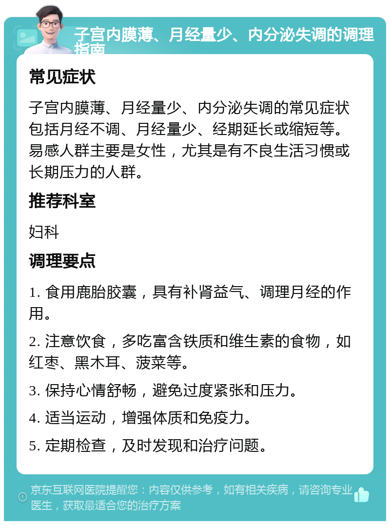 子宫内膜薄、月经量少、内分泌失调的调理指南 常见症状 子宫内膜薄、月经量少、内分泌失调的常见症状包括月经不调、月经量少、经期延长或缩短等。易感人群主要是女性，尤其是有不良生活习惯或长期压力的人群。 推荐科室 妇科 调理要点 1. 食用鹿胎胶囊，具有补肾益气、调理月经的作用。 2. 注意饮食，多吃富含铁质和维生素的食物，如红枣、黑木耳、菠菜等。 3. 保持心情舒畅，避免过度紧张和压力。 4. 适当运动，增强体质和免疫力。 5. 定期检查，及时发现和治疗问题。