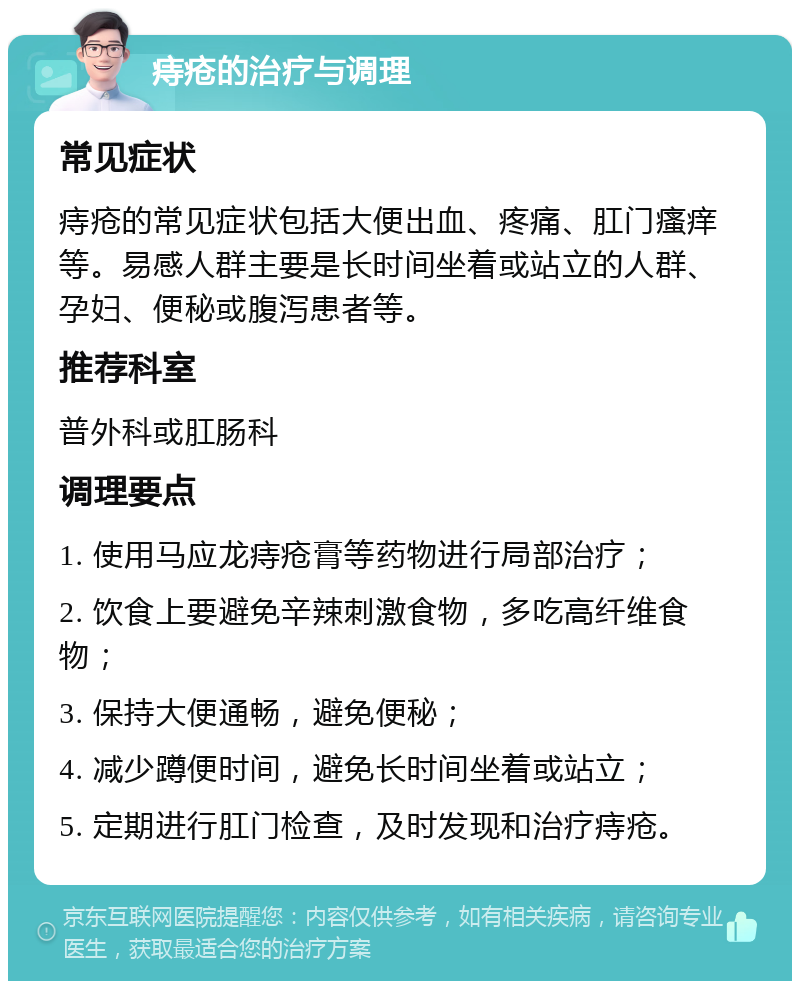 痔疮的治疗与调理 常见症状 痔疮的常见症状包括大便出血、疼痛、肛门瘙痒等。易感人群主要是长时间坐着或站立的人群、孕妇、便秘或腹泻患者等。 推荐科室 普外科或肛肠科 调理要点 1. 使用马应龙痔疮膏等药物进行局部治疗； 2. 饮食上要避免辛辣刺激食物，多吃高纤维食物； 3. 保持大便通畅，避免便秘； 4. 减少蹲便时间，避免长时间坐着或站立； 5. 定期进行肛门检查，及时发现和治疗痔疮。