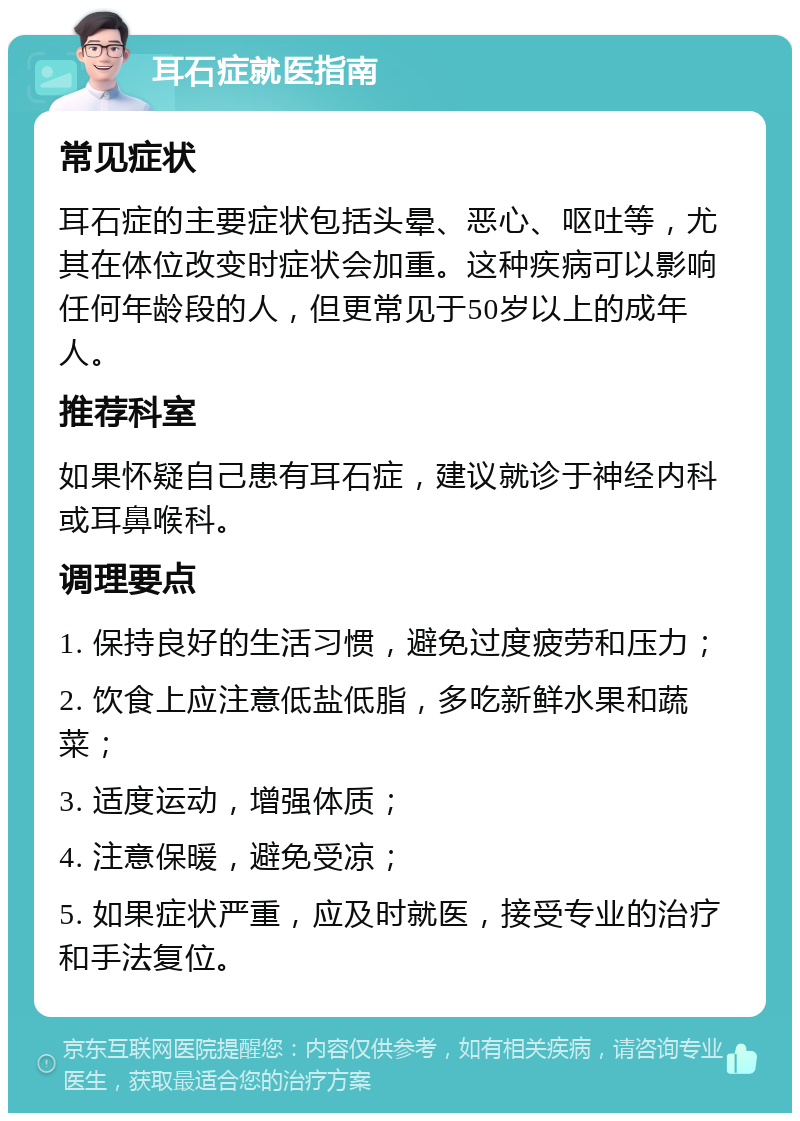 耳石症就医指南 常见症状 耳石症的主要症状包括头晕、恶心、呕吐等，尤其在体位改变时症状会加重。这种疾病可以影响任何年龄段的人，但更常见于50岁以上的成年人。 推荐科室 如果怀疑自己患有耳石症，建议就诊于神经内科或耳鼻喉科。 调理要点 1. 保持良好的生活习惯，避免过度疲劳和压力； 2. 饮食上应注意低盐低脂，多吃新鲜水果和蔬菜； 3. 适度运动，增强体质； 4. 注意保暖，避免受凉； 5. 如果症状严重，应及时就医，接受专业的治疗和手法复位。