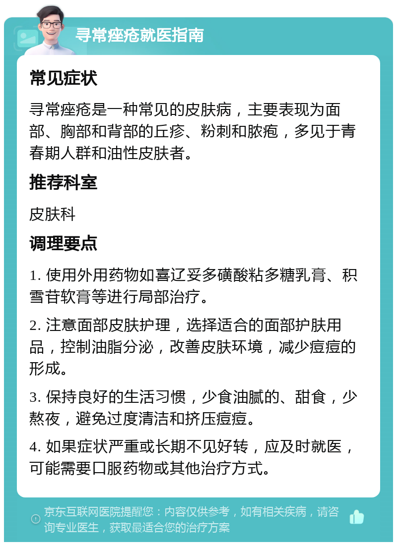 寻常痤疮就医指南 常见症状 寻常痤疮是一种常见的皮肤病，主要表现为面部、胸部和背部的丘疹、粉刺和脓疱，多见于青春期人群和油性皮肤者。 推荐科室 皮肤科 调理要点 1. 使用外用药物如喜辽妥多磺酸粘多糖乳膏、积雪苷软膏等进行局部治疗。 2. 注意面部皮肤护理，选择适合的面部护肤用品，控制油脂分泌，改善皮肤环境，减少痘痘的形成。 3. 保持良好的生活习惯，少食油腻的、甜食，少熬夜，避免过度清洁和挤压痘痘。 4. 如果症状严重或长期不见好转，应及时就医，可能需要口服药物或其他治疗方式。