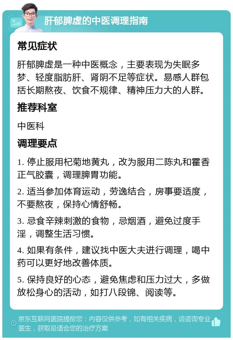 肝郁脾虚的中医调理指南 常见症状 肝郁脾虚是一种中医概念，主要表现为失眠多梦、轻度脂肪肝、肾阴不足等症状。易感人群包括长期熬夜、饮食不规律、精神压力大的人群。 推荐科室 中医科 调理要点 1. 停止服用杞菊地黄丸，改为服用二陈丸和霍香正气胶囊，调理脾胃功能。 2. 适当参加体育运动，劳逸结合，房事要适度，不要熬夜，保持心情舒畅。 3. 忌食辛辣刺激的食物，忌烟酒，避免过度手淫，调整生活习惯。 4. 如果有条件，建议找中医大夫进行调理，喝中药可以更好地改善体质。 5. 保持良好的心态，避免焦虑和压力过大，多做放松身心的活动，如打八段锦、阅读等。