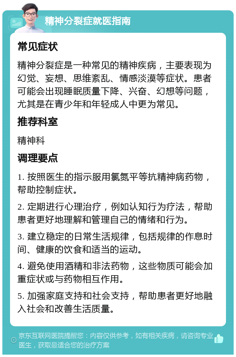 精神分裂症就医指南 常见症状 精神分裂症是一种常见的精神疾病，主要表现为幻觉、妄想、思维紊乱、情感淡漠等症状。患者可能会出现睡眠质量下降、兴奋、幻想等问题，尤其是在青少年和年轻成人中更为常见。 推荐科室 精神科 调理要点 1. 按照医生的指示服用氯氮平等抗精神病药物，帮助控制症状。 2. 定期进行心理治疗，例如认知行为疗法，帮助患者更好地理解和管理自己的情绪和行为。 3. 建立稳定的日常生活规律，包括规律的作息时间、健康的饮食和适当的运动。 4. 避免使用酒精和非法药物，这些物质可能会加重症状或与药物相互作用。 5. 加强家庭支持和社会支持，帮助患者更好地融入社会和改善生活质量。