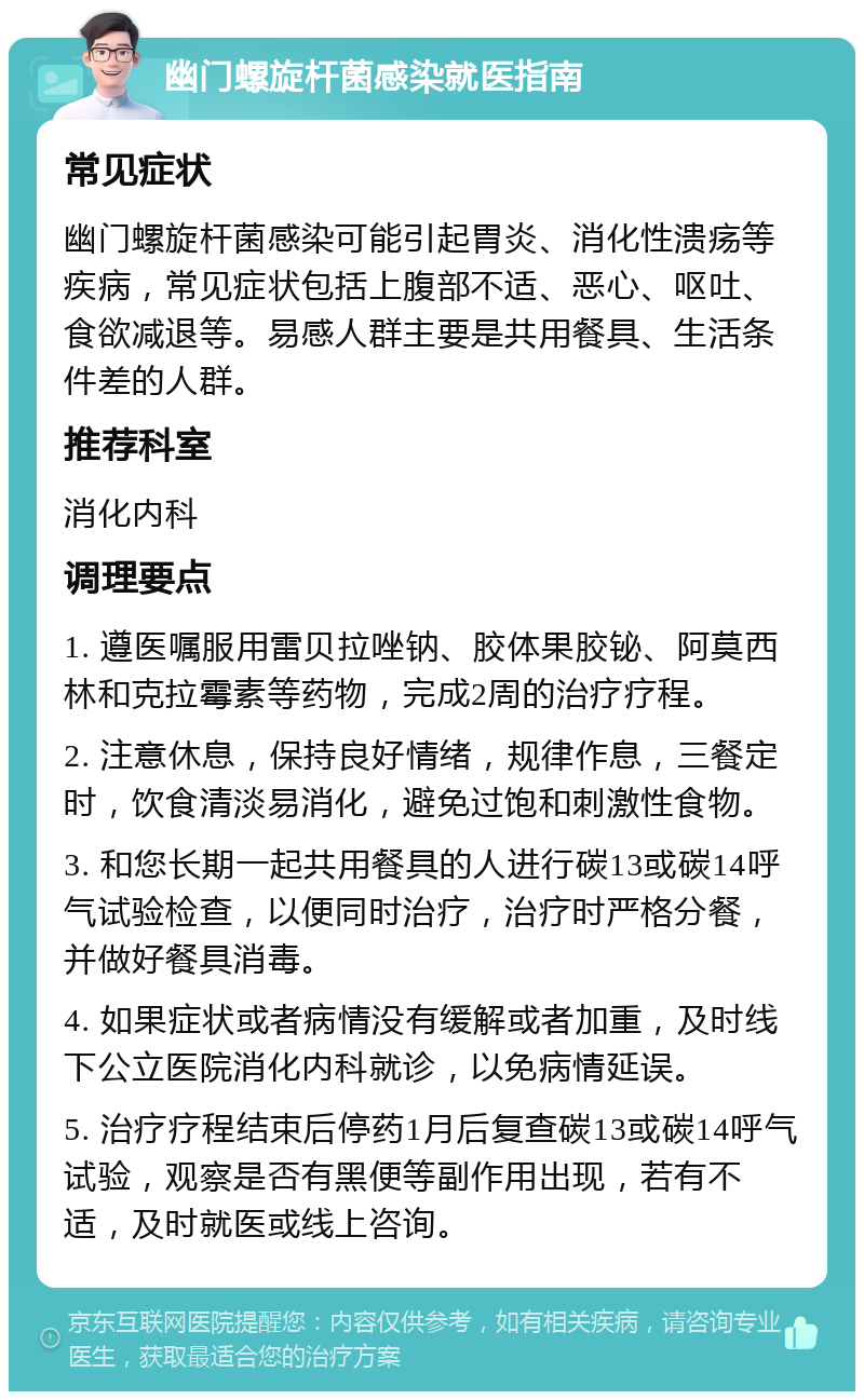 幽门螺旋杆菌感染就医指南 常见症状 幽门螺旋杆菌感染可能引起胃炎、消化性溃疡等疾病，常见症状包括上腹部不适、恶心、呕吐、食欲减退等。易感人群主要是共用餐具、生活条件差的人群。 推荐科室 消化内科 调理要点 1. 遵医嘱服用雷贝拉唑钠、胶体果胶铋、阿莫西林和克拉霉素等药物，完成2周的治疗疗程。 2. 注意休息，保持良好情绪，规律作息，三餐定时，饮食清淡易消化，避免过饱和刺激性食物。 3. 和您长期一起共用餐具的人进行碳13或碳14呼气试验检查，以便同时治疗，治疗时严格分餐，并做好餐具消毒。 4. 如果症状或者病情没有缓解或者加重，及时线下公立医院消化内科就诊，以免病情延误。 5. 治疗疗程结束后停药1月后复查碳13或碳14呼气试验，观察是否有黑便等副作用出现，若有不适，及时就医或线上咨询。