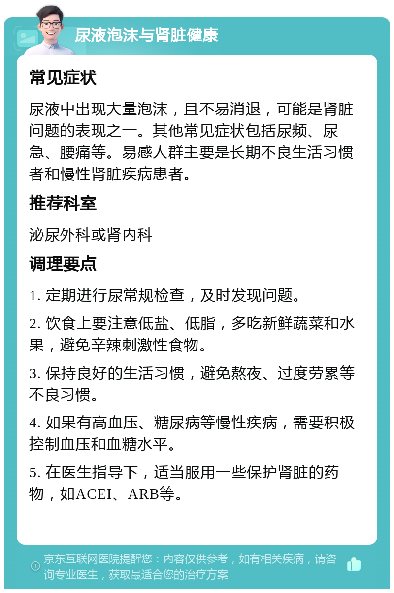 尿液泡沫与肾脏健康 常见症状 尿液中出现大量泡沫，且不易消退，可能是肾脏问题的表现之一。其他常见症状包括尿频、尿急、腰痛等。易感人群主要是长期不良生活习惯者和慢性肾脏疾病患者。 推荐科室 泌尿外科或肾内科 调理要点 1. 定期进行尿常规检查，及时发现问题。 2. 饮食上要注意低盐、低脂，多吃新鲜蔬菜和水果，避免辛辣刺激性食物。 3. 保持良好的生活习惯，避免熬夜、过度劳累等不良习惯。 4. 如果有高血压、糖尿病等慢性疾病，需要积极控制血压和血糖水平。 5. 在医生指导下，适当服用一些保护肾脏的药物，如ACEI、ARB等。